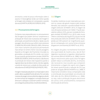 USO RACIONAL
DO CONCENTRADO E VOLUMOSO
33
entretanto, ainda há pouca informação sobre o
assunto. A metanogênese tende a ser menor quando
as forragens são ensiladas em comparação a quando
sãosecas(MARTIN;MORGAVI;DOREAU,2010).
3.2.1Processamentodeforragens
Os fatores mais preponderantes no processamento
das forragens que podem diminuir amplamente a
produção de metano são os processos de moagem e
peletização, provavelmente devido a rápida taxa de
passagem dos alimentos que sofrem esses processos
(CARMONA; BOLIVAR; GIRALDO, 2005). Alimentos
com maior tamanho de partícula permanecem
mais tempo no rúmen (menor taxa de passagem).
Quando as forragens são finamente trituradas ou
granuladas a produção de CH₄ tende a ser menor
do que quando grosseiramente picadas (MARTIN;
MORGAVI;DOREAU,2010).Noentanto,odecréscimo
na produção de metano não é aparente quando a
ingestão desse tipo de dieta é restrita. Sob alta ingestão,
a perda de metano por unidade de dieta pode ser
reduzidaentre20-40%(JOHNSON;JOHNSON,1995).
Forragensmalpicadasprejudicamacompactaçãonosiloe
podemafetaraqualidadefinaldoalimento.Poroutrolado,
oexcessodepicagemprovocadistúrbiosdigestivosdevido
aomenortempodemastigaçãoeruminação,fatoresque
diminuem a salivação e ocasionam acidose ruminal que,
porconseguinte,podeacarretarumasériedeproblemas.
3.2.2Silagem
As perdas mecânicas ou por respiração que ocor-
rem no campo não geram impacto pelo resíduo
deixado, mas reduzem a produtividade final da
silagem (SOUZA; SCHMIDT, 2015). A silagem de
cana-de-açúcar produziu em média 113 g de equi-
valente-carbono (CO₂-eq) por tonelada de forra-
gem ensilada (SCHMIDT et al., 2013), valor muito
inferior a estimativa de 6 kg de CO₂-eq por litro de
leite produzido (SOUZA; SCHMIDT, 2015). Assim,
perdas por GEE parecem ser insignificantes quan-
do em comparação com outras fontes emissoras
de gases em uma fazenda (SCHMIDT et al., 2013).
As silagens de grãos normalmente fornecem
alta quantidade de matéria seca, são de fácil
digestão e aumentam a ingestão e desempenho
dos animais (BEAUCHEMIN et al., 2008). Existem
alguns mecanismos pelos quais estas forragens
podem reduzir as emissões de CH₄, no entanto,
são necessários mais estudos que comparem
diretamente a silagem de capim com silagens
de cereais quantificando a redução de CH₄ que
pode ser atingida (BEAUCHEMIN et al., 2008). É
importante considerar nessas comparações toda
a contribuição da propriedade nas emissões de
GEE além do CH₄ (BEAUCHEMIN et al., 2008),
ou seja, toda a produção de gases decorrente
do cultivo, corte, processamento, transporte e
distribuição do alimento.
 