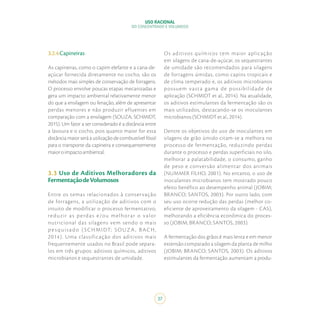 USO RACIONAL
DO CONCENTRADO E VOLUMOSO
37
3.2.4Capineiras
As capineiras, como o capim elefante e a cana-de-
açúcar fornecida diretamente no cocho, são os
métodos mais simples de conservação de forragens.
O processo envolve poucas etapas mecanizadas e
gera um impacto ambiental relativamente menor
do que a ensilagem ou fenação, além de apresentar
perdas menores e não produzir efluentes em
comparação com a ensilagem (SOUZA; SCHMIDT,
2015). Um fator a ser considerado é a distância entre
a lavoura e o cocho, pois quanto maior for essa
distância maior será a utilização de combustível fóssil
para o transporte da capineira e consequentemente
maioroimpactoambiental.
3.3 Uso de Aditivos Melhoradores da
FermentaçãodeVolumosos
Entre os temas relacionados à conservação
de forragens, a utilização de aditivos com o
intuito de modificar o processo fermentativo,
reduzir as perdas e/ou melhorar o valor
nutricional das silagens vem sendo o mais
p es quis ado (SCHMIDT; SOUZA , BACH,
2014). Uma classificação dos aditivos mais
frequentemente usados no Brasil pode separa-
los em três grupos: aditivos químicos, aditivos
microbianos e sequestrantes de umidade.
Os aditivos químicos tem maior aplicação
em silagens de cana-de-açúcar, os sequestrantes
de umidade são recomendados para silagens
de forragens úmidas, como capins tropicais e
de clima temperado e, os aditivos microbianos
possuem vasta gama de possibilidade de
aplicação (SCHMIDT et al., 2014). Na atualidade,
os aditivos estimulantes da fermentação são os
mais utilizados, destacando-se os inoculantes
microbianos (SCHMIDT et al., 2014).
Dentre os objetivos do uso de inoculantes em
silagens de grão úmido citam-se a melhora no
processo de fermentação, reduzindo perdas
durante o processo e perdas superficiais no silo,
melhorar a palatabilidade, o consumo, ganho
de peso e conversão alimentar dos animais
(NUMMER FILHO, 2001). No entanto, o uso de
inoculantes microbianos tem mostrado pouco
efeito benéfico ao desempenho animal (JOBIM;
BRANCO; SANTOS, 2003). Por outro lado, com
seu uso ocorre redução das perdas (melhor co-
eficiente de aproveitamento da silagem - CAS),
melhorando a eficiência econômica do proces-
so (JOBIM; BRANCO; SANTOS, 2003).
A fermentação dos grãos é mais lenta e em menor
extensão comparado a silagem da planta de milho
(JOBIM; BRANCO; SANTOS, 2003). Os aditivos
estimulantes da fermentação aumentam a produ-
 
