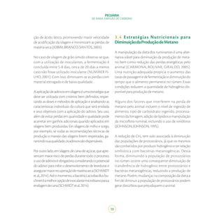 38
PECUÁRIA
DE BAIXA EMISSÃO DE CARBONO
ção de ácido lático, promovendo maior velocidade
de acidificação da silagem e minimizam as perdas de
matériaseca(JOBIM;BRANCO;SANTOS,2003).
No caso de silagem de grão úmido observa-se que,
com a utilização de inoculantes, a fermentação é
concluída entre 5-8 dias, cerca de 20 dias a menos
caso não fosse utilizado inoculante (NUMMER FI-
LHO, 2001). Com isso, diminuem-se as perdas com
material estragado e de baixa qualidade.
Aaplicaçãodeaditivosemsilagenséumaestratégiaque
deve ser utilizada com critérios bem definidos, respei-
tando as doses e métodos de aplicação e analisando as
características individuais da cultura que será ensilada
e seus objetivos com a aplicação do aditivo. Seu uso,
alémdeevitarperdasemquantidadeequalidadepode
acarretar em ganhos adicionais quando aplicados em
silagens bem produzidas. Em silagens de milho e sorgo,
por exemplo, se todas as recomendações técnicas de
produção e manejo das silagens forem respeitadas, ga-
rantindosuaqualidade,osaditivossãodispensáveis.
Poroutrolado,emsilagensdecana-de-açúcar,queapre-
sentam maior risco de perdas durante todo o processo,
ousodeaditivoséobrigatório,considerandoopotencial
do aditivo para inibir o desenvolvimento de leveduras e
assegurarmaiorrecuperaçãodematériaseca(SCHMIDT
etal.,2014).Atéomomento,abactériaLactobacillusbu-
chneriéamelhoropçãodeinoculantemicrobianoparaa
ensilagemdecana(SCHMIDTetal.,2014).
3.4 Estratégias Nutricionais para
DiminuiçãodaProduçãodeMetano
A manipulação da dieta dos ruminantes é uma alter-
nativa viável para diminuição da produção de meta-
no bem como redução das perdas energéticas pelo
animal (CARMONA; BOLIVAR; GIRALDO, 2005).
Uma nutrição adequada propicia o aumento das
taxasdepassagemedefermentaçãoediminuiçãodo
tempo que o alimento permanece no rúmen. Essas
condições reduzem a quantidade de hidrogênio dis-
ponívelparaproduçãodemetano.
Alguns dos fatores que interferem na perda de
metano pelo animal incluem o nível de ingestão de
alimento, tipo de carboidrato ingerido, processa-
mentodaforragem,adiçãodelipídiosemanipulação
da microflora ruminal, incluindo o uso de ionóforos
(JOHNSON;JOHNSON,1995).
A redução de CH₄ tem sido associada à diminuição
das populações de protozoários, já que os mesmos
são conhecidos por produzir hidrogênio e ter relação
simbiótica com bactérias metanogênicas. Dessa
forma, diminuindo a população de protozoários
no rúmen ocorre uma consequente diminuição de
transferência de hidrogênio entre protozoários e
bactérias metanogênicas, reduzindo a produção de
metano. Porém, mudanças na composição da dieta a
fim de diminuir a população de protozoários podem
gerardistúrbiosqueprejudiquemoanimal.
 