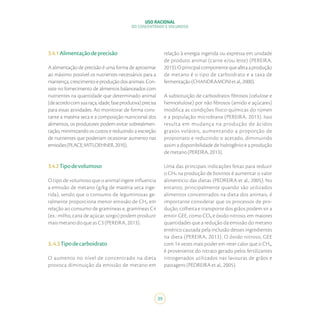 USO RACIONAL
DO CONCENTRADO E VOLUMOSO
39
3.4.1Alimentaçãodeprecisão
A alimentação de precisão é uma forma de aproximar
ao máximo possível os nutrientes necessários para a
mantença, crescimento e produção dos animais. Con-
siste no fornecimento de alimentos balanceados com
nutrientes na quantidade que determinado animal
(deacordocomsuaraça,idade,faseprodutiva)precisa
para essas atividades. Ao monitorar de forma cons-
tante a matéria seca e a composição nutricional dos
alimentos, os produtores podem evitar sobrealimen-
tação, minimizando os custos e reduzindo a excreção
de nutrientes que poderiam ocasionar aumento nas
emissões(PLACE;MITLOEHNER,2010).
3.4.2Tipodevolumoso
O tipo de volumoso que o animal ingere influencia
a emissão de metano (g/kg de matéria seca inge-
rida), sendo que o consumo de leguminosas ge-
ralmente proporciona menor emissão de CH₄ em
relação ao consumo de gramíneas e, gramíneas C4
(ex.: milho, cana de açúcar, sorgo) podem produzir
mais metano do que as C3 (PEREIRA, 2013).
3..4.3Tipodecarboidrato
O aumento no nível de concentrado na dieta
provoca diminuição da emissão de metano em
relação à energia ingerida ou expressa em unidade
de produto animal (carne e/ou leite) (PEREIRA,
2013).Oprincipalcomponentequeafetaaprodução
de metano é o tipo de carboidrato e a taxa de
fermentação(CHANDRAMONIetal.,2000).
A substituição de carboidratos fibrosos (celulose e
hemicelulose) por não fibrosos (amido e açúcares)
modifica as condições físico-químicas do rúmen
e a população microbiana (PEREIRA, 2013). Isso
resulta em mudança na produção de ácidos
graxos voláteis, aumentando a proporção de
propionato e reduzindo o acetado, diminuindo
assim a disponibilidade de hidrogênio e a produção
demetano(PEREIRA,2013).
Uma das principais indicações feitas para reduzir
o CH4 na produção de bovinos é aumentar o valor
alimentício das dietas (PEDREIRA et al., 2005). No
entanto, principalmente quando são utilizados
alimentos concentrados na dieta dos animais, é
importante considerar que os processos de pro-
dução, colheita e transporte dos grãos podem vir a
emitir GEE, como CO₂ e óxido nitroso, em maiores
quantidades que a redução da emissão do metano
entérico causada pela inclusão desses ingredientes
na dieta (PEREIRA, 2013). O óxido nitroso, GEE
com 14 vezes mais poder em reter calor que o CH₄,
é proveniente do nitrato gerado pelos fertilizantes
nitrogenados utilizados nas lavouras de grãos e
pastagens (PEDREIRA et al., 2005).
 