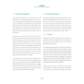 40
PECUÁRIA
DE BAIXA EMISSÃO DE CARBONO
3.4.4Utilizaçãodegorduras
A utilização de gorduras insaturadas como as
provenientes da semente de girassol também é re-
comendado para redução de bactérias metanogê-
nicas. A redução na produção de metano pode ser
atribuída a um efeito direto dos ácidos graxos sobre
essas bactérias, ou indiretamente, pela inibição das
populações de protozoários e bactérias metano-
gênicas associados devido a produção maior de
propionato.
Os lipídios que geralmente são utilizados na re-
dução da fermentação entérica são sais de cálcio
de ácidos graxos, gorduras hidrogenadas, óleos
vegetais extraídos, oleaginosas e resíduos do pro-
cessamento de plantas com alto teor de gordura
(LOZANO et al., 2017). A efetividade da adição de li-
pídios sobre a redução do CH₄ depende de diversos
fatores, dentre os quais o nível de inclusão, origem
do lipídeo, perfil de ácidos graxos, forma na qual é
administrado (óleo refinado, por exemplo) e tipo
dadieta(BEAUCHEMINetal.,2008).
Ousodegordurasnadietapareceserumaalternativa
promissora na diminuição da metanogenese sem
afetar outros parâmetros ruminais (MARTIN; MOR-
GAVI; DOREAU, 2010). É recomendado que a adição
de lipídeos na dieta não ultrapasse 6-7% da matéria
secaparaevitarreduçãodoconsumodematériaseca
peloanimal(BEAUCHEMINetal.,2008).
3.4.5Utilizaçãodeaditivos
A utilização de aditivos na produção de bovinos ob-
jetiva a manipulação do ecossistema do rúmen a fim
de diminuir, eliminar ou alterar processos ineficien-
tes, como a emissão de metano entérico. Os aditivos
queagemsobreafermentaçãoruminalereduzemou
apresentampotencialparareduziraperdadeenergia
em forma de CH₄ são: ionóforos, extratos de plantas,
ácidosorgânicos,probióticos,enzimasenitrato.
3.4.5.1Ionóforos
Antibióticos ionóforos (particularmente monensina,
lasalocida e salinomicina) podem ser utilizados para
alteração da fermentação ruminal, aumentando a
proporçãodepropionato.
Asuplementaçãodebovinoscommonensinapodedimi-
nuirentre27-30%aemissãodemetanoentéricoporduas
aquatrosemanas,dependendodoconteúdodeenergiana
dieta.Odecréscimopareceestarrelacionadoàdiminuição
transitória no número de protozoários ciliados no fluido
ruminal,entretanto,podehaveradaptaçãodapopulação
dessesprotozoáriosaosionóforosaolongodotempoea
rotaçãonousodemonensinaelasalocidanãoprevineou
retardaessaadaptação(GUANetal.,2006).
A partir de certo ponto a microflora ruminal parece
mostrar alguma resistência à utilização de ionóforos
e seu efeito cessa, entretanto, Odongo et al. (2007)
 