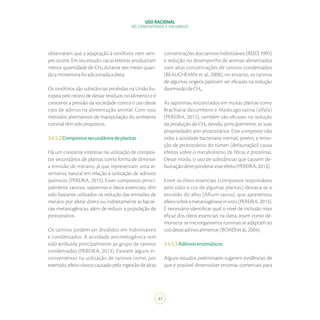 USO RACIONAL
DO CONCENTRADO E VOLUMOSO
41
observaram que a adaptação à ionóforos nem sem-
pre ocorre. Em seu estudo, vacas leiteiras produziram
menor quantidade de CH₄ durante seis meses quan-
doamonensinafoiadicionadaadieta.
Os ionóforos são substâncias proibidas na União Eu-
ropeia pelo receio de deixar resíduos no alimento e é
crescente a pressão da sociedade contra o uso desse
tipo de aditivo na alimentação animal. Com isso,
métodos alternativos de manipulação do ambiente
ruminaltêmsidopropostos.
3.4.5.2Compostossecundáriosdeplantas
Há um crescente interesse na utilização de compos-
tos secundários de plantas como forma de diminuir
a emissão de metano, já que representam uma al-
ternativa natural em relação à utilização de aditivos
químicos (PEREIRA, 2013). Esses compostos princi-
palmente taninos, saponinas e óleos essenciais, têm
sido bastante utilizados na redução das emissões de
metano por afetar direta ou indiretamente as bacté-
rias metanogênicas, além de reduzir a população de
protozoários.
Os taninos podem ser divididos em hidrolisáveis
e condensados. A atividade antimetogênica tem
sido atribuída principalmente ao grupo de taninos
condensados (PEREIRA, 2013). Existem alguns in-
convenientes na utilização de taninos como, por
exemplo, efeito tóxico causado pela ingestão de altas
concentraçõesdostaninoshidrolisáveis(REED,1995)
e redução no desempenho de animais alimentados
com altas concentrações de taninos condensados
(BEAUCHEMIN et al., 2008), no entanto, os taninos
de algumas origens parecem ser eficazes na redução
daemissãodeCH₄.
As saponinas, encontrados em muitas plantas como
Brachiaria decumbens e Medicago sativa (alfafa)
(PEREIRA, 2013), também são eficazes na redução
da produção de CH₄ devido, principalmente, as suas
propriedades anti-protozoários. Esse composto não
inibe a atividade bacteriana normal, porém, a remo-
ção de protozoários do rúmen (defaunação) causa
efeitos sobre o metabolismo de fibras e proteínas.
Desse modo, o uso de substâncias que causem de-
faunaçãodeveponderaresseefeito(PEREIRA,2013).
Entre os óleos essenciais (compostos responsáveis
pelo odor e cor de algumas plantas) destaca-se o
extraído do alho (Allium sativa), que apresentou
efeitosobreametanogêneseinvitro(PEREIRA,2013).
É necessário identificar qual o nível de inclusão mais
eficaz dos óleos essenciais na dieta, assim como de-
monstrar se microrganismos ruminais se adaptam ao
usodesseaditivoalimentar(BOADIetal.,2004).
3.4.5.3Aditivosenzimáticos
Alguns estudos preliminares sugerem evidências de
que é possível desenvolver enzimas comerciais para
 