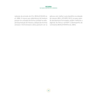 42
PECUÁRIA
DE BAIXA EMISSÃO DE CARBONO
redução da emissão de CH₄ (BEAUCHEMIN et
al., 2008). A menos que subprodutos de levedura
possam ser utilizados de forma confiável na redu-
ção da produção de metano, a adição das enzimas
celulase e hemicelulase à dieta parecem ser os
aditivos com melhor custo-benefício na redução
do metano (BELL; ECKARD, 2012), as quais, quan-
do devidamente formuladas, podem melhorar a
digestão de fibras e também o desempenho de
ruminantes (BEAUCHEMIN et al., 2003).
 