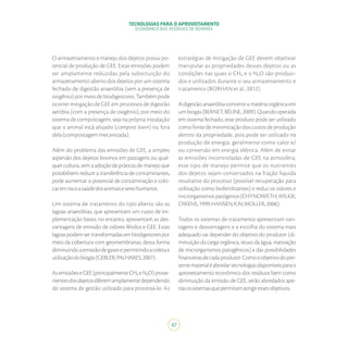 TECNOLOGIAS PARA O APROVEITAMENTO
ECONÔMICO DOS RESÍDUOS DE BOVINOS
47
O armazenamento e manejo dos dejetos possui po-
tencial de produção de GEE. Estas emissões podem
ser amplamente reduzidas pela substituição do
armazenamento aberto dos dejetos por um sistema
fechado de digestão anaeróbia (sem a presença de
oxigênio) por meio de biodigestores. Também pode
ocorrer mitigação de GEE em processos de digestão
aeróbia (com a presença de oxigênio), por meio do
sistema de compostagem, seja na própria instalação
que o animal está alojado (compost barn) ou fora
dela(compostagemmecanizada).
Além do problema das emissões de GEE, a simples
aspersão dos dejetos bovinos em pastagens ou qual-
quer cultura, sem a adoção de práticas de manejo que
possibilitem reduzir a transferência de contaminantes,
pode aumentar o potencial de contaminação e colo-
caremriscoasaúdedosanimaisesereshumanos.
Um sistema de tratamento do tipo aberto são as
lagoas anaeróbias, que apresentam um custo de im-
plementação baixo, no entanto, apresentam as des-
vantagens de emissão de odores fétidos e GEE. Essas
lagoaspodemsertransformadasembiodigestorespor
meio da cobertura com geomembranas, dessa forma
diminuindoaemissãodegasesepermitindoacoletae
utilizaçãodobiogás(GEBLER;PALHARES,2007).
AsemissõeseGEE(principalmenteCH₄eN₂O)prove-
nientesdosdejetosdiferemamplamentedependendo
do sistema de gestão utilizado para processá-lo. As
estratégias de mitigação de GEE devem objetivar
manipular as propriedades desses dejetos ou as
condições nas quais o CH₄ e o N₂O são produzi-
dos e utilizados durante o seu armazenamento e
tratamento (BORHAN et al., 2012).
A digestão anaeróbia converte a matéria orgânica em
umbiogás(BERNET;BÉLINE,2009).Quandooperada
em sistema fechado, esse produto pode ser utilizado
como fonte de minimização dos custos de produção
dentro da propriedade, pois pode ser utilizado na
produção de energia, geralmente como calor e/
ou conversão em energia elétrica. Além de evitar
as emissões incontroladas de GEE na atmosfera,
esse tipo de manejo permite que os nutrientes
dos dejetos sejam conservados na fração líquida
resultante do processo (possível recuperação para
utilização como biofertilizantes) e reduz os odores e
microrganismospatógenos(CHYNOWETH;WILKIE;
OWENS,1999;HANSEN;KAI;MOLLER,2006).
Todos os sistemas de tratamento apresentam van-
tagens e desvantagens e a escolha do sistema mais
adequado vai depender do objetivo do produtor (di-
minuição da carga orgânica, reuso da água, inativação
de microrganismos patogênicos) e das possibilidades
financeirasdecadaprodutor.Comooobjetivodopre-
sentematerialéabordartecnologiasdisponíveisparao
aproveitamento econômico dos resíduos bem como
diminuição da emissão de GEE, serão abordados ape-
nasossistemasquepermitamatingiressesobjetivos.
 