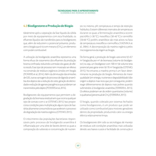 TECNOLOGIAS PARA O APROVEITAMENTO
ECONÔMICO DOS RESÍDUOS DE BOVINOS
49
4.2BiodigestoreseProduçãodeBiogás
Idealmente após a separação da fase líquida da sólida
por meio de equipamentos com esta finalidade, os
efluenteslíquidossãotransferidosparaosbiodigestores
que, além de reduzirem o potencial poluente, produ-
zemobiogásqueéricoemmetano(CH₄),umelemento
compodercombustível.
A utilização da biodigestão anaeróbia representa uma
forma eficaz de tratamento dos efluentes da produção
bovinaconfinada,reduzindoaemissãodosgasesdeefei-
toestufa.Essetipodeprocessotemmostradoserefetivo
na conversão de resíduos orgânicos úmidos em biogás
(POWERSetal.,2014).Alémdadiminuiçãodasemissões
deGEE,outrasvantagensdoprocessodedigestãoanaeró-
biadosdejetossãoareduçãodoodor,geraçãodeeletrici-
dadeereduçãodeagentespatogênicosquepoderiamser
transmitidospelodejeto(POWERSetal.,2014).
Biodigestores são equipamentos que permitem a de-
gradaçãodabiomassaresidualsemqueocorraqualquer
tipo de contato com o ar (OTENIO, 2015). Isso propor-
cionacondiçõesparamultiplicaçãoalgunstiposdebac-
tériasaltamenteconsumidorasqueaceleramoprocesso
dedegradaçãodamatériaorgânica(OTENIO,2015).
O crescimento das populações bacterianas respon-
sáveis pelo processo de biodigestão anaeróbia é
influenciada por uma série de fatores dentre os quais a
composição do substrato e concentração de nutrien-
tes no mesmo, pH, temperatura e tempo de retenção
hidráulica.Existemdiferentesintervalosdetemperatura
durante os quais a fermentação anaeróbica ocorre:
psicrófilo (<30 °C), mesofílico (30-40 °C) e termófilo
(50-60 °C); porém, anaeróbios são mais ativos na faixa
de temperatura mesofílica e termofílica (YADVIKA et
al., 2004). A decomposição da matéria orgânica pelos
microrganismosdaorigemaobiogás.
De forma geral, a produção de biogás varia entre 0,5-0,7
m3biogás/diaporm3debiomassa(volumedobiodiges-
tor)ouseja,umbiodigestorcom100m3devolumeteria
potencialparagerarentre50-70m3biogás/dia(OTENIO,
2015). No entanto, a matéria-prima é um fator deter-
minante na produção do biogás. Alimentos de maior
qualidade(emenergia,nutrientesedegradabilidade)dão
origemadejetosmaisricosque,porconseguinte,podem
reagir diferentemente de dejetos mais pobres quando
submetidos à biodigestão anaeróbia (FERREIRA, 2013).
Osefeitospoderiamserdeordemquantitativa(volume)
equalitativa(percentualdeCH₄)(FERREIRA,2013).
O biogás, quando coletado por sistemas fechados
como biodigestores, é um produto que pode ser
utilizado como combustível para motores-geradores
dentro da propriedade, produzindo calor ou energia
elétricarelativamentelimpa.
Os biodigestores têm sido as tecnologias de manejo
de resíduos sob condições anaeróbias mais utilizadas
devido aos baixos custos e facilidade de construção e
 