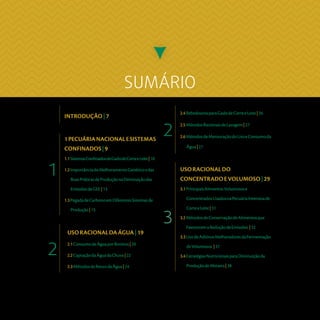 SUMÁRIO
3
2.4BebedourosparaGadodeCorteeLeite|26
2.5MétodosRacionaisdeLavagem|27
2.6MétodosdeMensuraçãodoUsoeConsumoda
Água|27
USORACIONALDAÁGUA|19
2.1ConsumodeÁguaporBovinos|20
2.2CaptaçãodaÁguadaChuva|22
2.3MétodosdeReusodaÁgua|24
2
21PECUÁRIANACIONALESISTEMAS
CONFINADOS|9
1.1SistemasConfinadosdeGadodeCorteeLeite|10
1.2ImportânciadoMelhoramentoGenéticoedas
BoasPráticasdeProduçãonaDiminuiçãodas
EmissõesdeGEE|13
1.3PegadadeCarbonoemDiferentesSistemasde
Produção|15
1
INTRODUÇÃO|7
USORACIONALDO
CONCENTRADOEVOLUMOSO|29
3.1PrincipaisAlimentosVolumosose
ConcentradosUsadosnaPecuáriaIntensivade
CorteeLeite|31
3.2MétodosdeConservaçãodeAlimentosque
FavorecemaReduçãodeEmissões |32
3.3UsodeAditivosMelhoradoresdaFermentação
deVolumosos |37
3.4EstratégiasNutricionaisparaDiminuiçãoda
ProduçãodeMetano|38
 