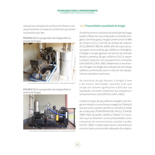 TECNOLOGIAS PARA O APROVEITAMENTO
ECONÔMICO DOS RESÍDUOS DE BOVINOS
51
Fonte:ProjetoPecuáriadeBaixaEmissãodeCarbono–SekitaAgropecuária/MG.
Fonte:ProjetoPecuáriadeBaixaEmissãodeCarbono–FazendaSantaAlice/PR.
FIGURA22|Grupogeradordeenergiaelétrica
atravésdobiogás.
FIGURA23|Grupogeradordeenergiaelétrica
atravésdobiogás.
redução da utilização de combustíveis fósseis e con-
sequentemente os impactos ambientais que seriam
ocasionadosporeles.
4.2.2Propriedadesequalidadedobiogás
Amatéria-primaeoprocessodeproduçãodobiogás
podeminfluenciarsuacomposiçãoeconteúdoener-
gético. De forma geral, o biogás contém entre 55-80%
de metano (CH₄) e 20-45% de dióxido de carbono
(CO₂) (BERNET; BÉLINE, 2009), além de traços de ou-
tros gases como amônia, gás sulfídrico e hidrogênio.
O biogás é um gás agressivo em termos de corrosão
devido a presença do gás sulfídrico (H₂S) e requer
cuidados especiais nos equipamentos utilizados
(SALOMON; LORA, 2005). Idealmente se recomen-
da a filtragem do biogás para redução do teor de gás
sulfídrico aumentando assim a vida útil dos equipa-
mentosutilizadosnoprocesso.
Ao contrário do gás butano, o biogás é leve
e de menor densidade, fazendo com que
ocupe um volume significativo e dificulte sua
liquefação, tornando trabalhoso seu transporte e
armazenamento (SALOMON; LORA, 2005).
A determinação da equivalência energética do bio-
gás em relação a outras fontes energéticas (Tabela 6)
leva em conta o poder calorífico e a eficiência média
de combustão (POMPERMAYER; PAULA JÚNIOR,
2000). Além do poder calorífico (Tabela 7), é neces-
sário que se observem outras propriedades como
a presença de contaminantes, pressão e acidez
(ALVES, 2000). A observação dessas características
contribui para uma previsão adequada das adapta-
 