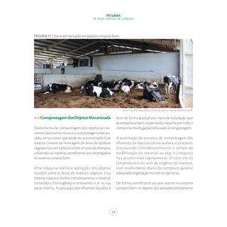 56
PECUÁRIA
DE BAIXA EMISSÃO DE CARBONO
4.4CompostagemdosDejetosMecanizada
Outra forma de compostagem dos dejetos prove-
nientes da bovinocultura é a compostagem mecani-
zada, um processo que pode ser automatizado. Esse
sistema consiste na montagem de leiras de resíduos
vegetaisricosemcarbonosobreumpisodealvenaria,
utilizando-se matérias semelhantes aos empregados
nosistemacompostbarn.
Uma máquina realiza a aplicação dos dejetos
líquidos sobre as leiras de resíduos vegetais. Essa
mesma máquina revolve mecanicamente o material,
tornando-o homogêneo e renovando o ar na sua
parte interna. A aplicação dos efluentes líquidos é
Fonte:ProjetoPecuáriadeBaixaEmissãodeCarbono-FazendaValedoJotuva/PR.
FIGURA27|Vacasemlactaçãoemgalpãocompostbarn.
feito de forma gradual por meio de tubulação que
acompanha a barra suspensa da máquina por todo o
comprimentodogalpãodestinadoàcompostagem.
A automação do processo de compostagem dos
efluentes da bovinocultura acelera o processo,
diminuindo consideravelmente o tempo de
estabilização do material, ou seja, o composto
fica pronto mais rapidamente. O controle da
temperatura e do teor de oxigênio do material,
com revolvimento diário do composto, garante
adequadaoxigenaçãonointeriordasleiras.
De forma semelhante ao que ocorre no sistema
compost barn, os dejetos são aplicados diretamente
 