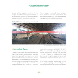 TECNOLOGIAS PARA O APROVEITAMENTO
ECONÔMICO DOS RESÍDUOS DE BOVINOS
57
Fonte:ProjetoPecuáriadeBaixaEmissãodeCarbono–ItapejaraD’Oeste/PR.
FIGURA28|Sistemadecompostagemmecanizada.
sobre os resíduos vegetais, permitindo eliminar
as lagoas anaeróbicas e esterqueiras existentes ou
evitar que sejam construídas, diminuindo assim a
poluiçãoambientaleosriscoscomacidentes.
A compostagem mecanizada detém vantagens
muito similares as do sistema compost barn. Além
disso, permite a automatização do revolvimento do
materialemelhorcontrolesobreoprocesso.
4.5UsodosBiofertilizantes
A diminuição do uso de fertilizantes nitrogenados
(precursores do óxido nitroso, potente GEE, além
de outros compostos danosos ao ambiente) com o
objetivo de reduzir o impacto ambiental causado
pela sua aplicação, sem que aja uma estratégia para
suprimento das demandas das plantas, resultaria
em uma queda marcante de produtividade e
consequentemente seria necessária a expansão
horizontal no uso da terra (SOUZA; SCHMIDT,
2015). Esse cenário é indesejado, pois poderia
aumentar o impacto ambiental da atividade
(SOUZA; SCHMIDT, 2015). Dessa forma, fontes
alternativas de nitrogênio para as plantas, como os
biofertilizantes,seapresentamcomoumasolução.
Os compostos produzidos pelo sistema de compost
barn ou pela compostagem mecanizada possuem
altovaloragronômico.Quandofinalizadooprocesso
 