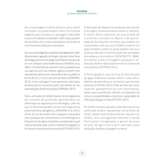 58
PECUÁRIA
DE BAIXA EMISSÃO DE CARBONO
de compostagem estarão prontos para serem
utilizados na propriedade como fertilizante
orgânico para lavouras ou pastagens reduzindo
custos com adubos comprados. Além disso, podem
ser vendidos com o mesmo propósito, tornando-se
outrafontederendaparaoprodutor.
Nocasodabiodigestãoanaeróbia(biodigestores),além
depromoverageraçãodobiogás,utilizadocomofonte
deenergia,permiteareciclagemdoefluenteoqualpode
vir a ser utilizado como biofertilizante (AMARAL et al.,
2004). O biofertilizante apresenta alta qualidade para
uso agrícola, pois sua matéria orgânica contêm teor
reduzido de carbono (em decorrência de sua perda na
forma de CH₄ e CO₂) e alto teor de fósforo (FERREIRA,
2013). Outra vantagem é que apresenta maior grau
de absorção de nutrientes pelo solo devido ao seu
avançadograudedecomposição(FERREIRA,2013).
Para a utilização de biofertilizantes de biodigestores
em sistemas de produção agrícola deve ser
observada sua segurança microbiológica, uma vez
que os efluentes podem conter microrganismos
potencialmente patogênicos, (RESENDE et al., 2015).
Antes de ser destinada à fertirrigação é necessária
uma avaliação das características microbiológicas e
bioquímicasdaságuasresiduáriasconsiderandoaqual
culturaserádestinada,osolo,osistemadeirrigaçãoea
formaqueoprodutoseráconsumido(OTENIO,2015).
A aplicação de dejetos na produção de culturas
e forragens promove efeitos direto e indireto.
O efeito direto depende da quantidade de
nutrientes contidos no dejeto e da quanti-
dade de fertilizantes minerais que podem ser
substituídos com seu uso. O efeito indireto é a
ação benéfica sobre as propriedades físicas e
químicas do solo e intensificação das atividades
microbiana e enzimática (SIGNORETTI, 2008).
Nutrientes como o nitrogênio, potássio e, so-
bretudo, fósforo são fundamentais no cultivo de
solos pobres (OTENIO, 2015).
A fertirrigação é uma técnica de distribuição
da água residuária tratada sobre o solo com o
objetivo de aproveitar os nutrientes que ali estão
presentes (OTENIO, 2015). Pode ser feita por sulco,
aspersão, gotejamento ou com chorumeiras,
sendo que a escolha do método irá depender da
cultura, susceptibilidade a doenças e capacidade de
infiltraçãodeáguanosolo(OTENIO,2015).
Os biofertilizantes gerados pela bovinocultura
confinada podem representar outra fonte de
renda. Sejam estes biofertilizantes líquidos ou
sólidos, seus usos agrícolas reduzem o uso de
fertilizantes nitrogenados e geram recursos
através da agricultura (por exemplo, para
produção de grãos, pastagens ou feno).
 