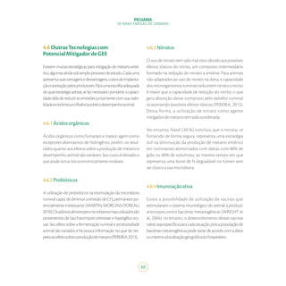 60
PECUÁRIA
DE BAIXA EMISSÃO DE CARBONO
4.6OutrasTecnologiascom
PotencialMitigadordeGEE
Existemmuitasestratégicasparamitigaçãodemetanoenté-
rico,algumasaindasobamploprocessodeestudo.Cadauma
apresentasuasvantagensedesvantagens,custosdeimplanta-
çãoeaceitaçãopelosprodutores.Paraumaescolhaadequada
dequalestratégiaadotar,sefaznecessárioponderaracapaci-
dadedeladereduzirasemissõesjuntamentecomsuaviabi-
lidadeeconômicaeinfluênciasobreodesempenhoanimal.
4.6.1Ácidosorgânicos
Ácidos orgânicos como fumarato e malato agem como
receptores alternativos de hidrogênio, porém, os resul-
tados quanto aos efeitos sobre a produção de metano e
desempenho animal são variáveis. Seu custo é elevado o
quepodetorna-loseconomicamenteinviáveis.
4.6.2Probióticos
A utilização de probióticos na estimulação da microbiota
ruminalcapazdediminuiraemissãodeCH₄permanecepo-
tencialmente interessante (MARTIN; MORGAVI; DOREAU,
2010).Osaditivosalimentaresmicrobianosmaisutilizadossão
provenientesdeSaccharomycescerevisiaeeAspergillusory-
zae.Seuefeitosobreafermentaçãoruminaleprodutividade
animal são variados e há pouca informação no que diz res-
peitoaoefeitosobreaproduçãodemetano(PEREIRA,2013).
4.6.3Nitratos
O uso de nitrato tem sido mal visto devido aos possíveis
efeitos tóxicos do nitrito, um composto intermediário
formado na redução do nitrato a amônia. Para animais
não adaptados ao uso de nitrato na dieta, a capacidade
dosmicrorganismosruminaisreduziremnitratoanitrito
é maior que a capacidade de redução do nitrito, o que
gera absorção desse composto pelo epitélio ruminal
ocasionando possíveis efeitos tóxicos (PEREIRA, 2013).
Dessa forma, a utilização de nitrato como agente
mitigadordemetanotemsidocondenada.
No entanto, Natel (2016) concluiu que o nitrato, se
fornecido de forma segura, representa uma estratégia
útil na diminuição da produção de metano entérico
em ruminantes alimentados com dietas com 80% de
grão ou 80% de volumoso, ao mesmo tempo em que
representa uma fonte de N degradável no rúmen sem
sertóxicoasuamicrobiota.
4.6.4Imunizaçãoativa
Existe a possibilidade de utilização de vacinas que
estimulariam o sistema imunológico do animal a produzir
anticorpos contra bactérias metanogênicas (WRIGHT et
al., 2004), no entanto, o desenvolvimento dessas vacinas
talvezsejaespecíficaparacadasituação,poisapopulaçãode
bactériasmetanogênicaspodevariardeacordocomadieta
oumesmoalocalizaçãogeográficadohospedeiro.
 