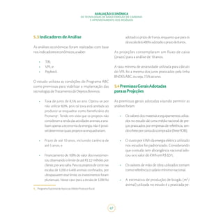 AVALIAÇÃO ECONÔMICA
DE TECNOLOGIAS DE BAIXA EMISSÃO DE CARBONO
E APROVEITAMENTO DOS RESÍDUOS
67
1_ ProgramaNacionaldeApoioaoMédioProdutorRural.
5.3IndicadoresdeAnálise
As análises econômicas foram realizadas com base
nosindicadoreseconômicos,asaber:
•	 TIR;
•	 VPL;e
•	 Payback.
O estudo utilizou as condições do Programa ABC
como premissas para viabilizar a implantação das
tecnologiasdeTratamentodeDejetosBovinos:
•	 Taxa de juros de 8,5% ao ano. Optou-se por
não utilizar 8,0%, pois tal taxa está atrelada ao
produtor se enquadrar como beneficiário do
Pronamp1
. Tendo em vista que os projetos não
consideramarendadasatividadesanimais,eana-
lisamapenasaeconomiadeenergia,nãoépossí-
veldeterminarquaisprojetosseenquadrariam;
•	 Prazo de até 10 anos, incluindo carência de
até 5 anos; e
•	 Financiamento de 100% do valor dos investimen-
tos,observandoolimitedeatéR$2,2milhõespor
cliente,poranosafra.Paraosprojetosdecortenas
escalas de 3.200 e 6.400 animais confinados, por
ultrapassarem esse limite, os investimentos foram
plurianuais. Nesse caso para a escala de 3.200 foi
adotadooprazode9anos,enquantoqueparaos
deescalade6.400foiadotadooprazode8anos.
As projeções contemplaram um fluxo de caixa
(prazo) para a análise de 10 anos.
A taxa mínima de atratividade utilizada para cálculo
do VPL foi a mesma dos juros praticados pela linha
BNDESABC,ouseja,7,5%aoano.
5.4PremissasGeraisAdotadas
paraasProjeções
As premissas gerais adotadas visando permitir as
análisesforam:
•	 Osvaloresdosmateriaiseequipamentosutiliza-
dos no estudo são uma média nacional de pre-
ços praticados por empresas de referência, sen-
doofreteporcontadocomprador(freteFOB);
•	 O custo por kWh da energia elétrica utilizado
nos estudos foi padronizado. Considerando
que o estudo tem abrangência nacional ado-
tou-seovalordokWhemR$0,51;
•	 Os valores de mão de obra utilizados tomam
comoreferênciaosaláriomínimonacional.
•	 A estimativa de produção de biogás (m³/
animal) utilizada no estudo é a praticada pe-
 