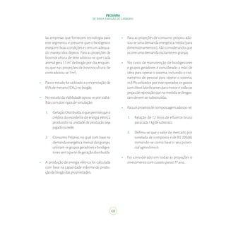 68
PECUÁRIA
DE BAIXA EMISSÃO DE CARBONO
las empresas que fornecem tecnologia para
este segmento, e presume que o biodigestor
esteja em boas condições e com um adequa-
do manejo dos dejetos. Para as projeções de
bovinocultura de leite adotou-se que cada
animal gera 1,5 m³ de biogás por dia, enquan-
to que nas projeções de bovinocultura de
corteadotou-se1m³;
•	 Para o estudo foi utilizado a concentração de
65%demetano(CH₄)nobiogás;
•	 Noestudodaviabilidadeoptou-seportraba-
lharcomdoistiposdesimulação:
1.	 GeraçãoDistribuída,oquepermitequeo
crédito do excedente de energia elétrica
produzido na unidade de produção seja
jogadonarede;
2.	 Consumo Próprio, no qual com base na
demandaenergéticamensaldasgranjas,
utilizam-segruposgeradoresebiodiges-
toressemapartedegeraçãodistribuída.
•	 A produção de energia elétrica foi calculada
com base na capacidade máxima de produ-
çãodebiogásdaspropriedades;
•	 Para as projeções de consumo próprio ado-
tou-se uma demanda energética média (para
dimensionamentos), não considerando que
ocorreumademandaoscilanteemgranjas.
•	 No custo de manutenção de biodigestores
e grupos geradores é considerado a mão de
obra para operar o sistema, incluindo o trei-
namento de pessoal para operar o sistema,
os EPIs utilizados por este operador, os gastos
comóleoslubrificantesparamotoretodasas
peças de reposição que na medida se desgas-
tamdevemsersubstituídas.
•	 Paraosprojetosdecompostagemadotou-se:
1.	 Relação de 12 litros de efluente bruto
paracada1kgdesubstrato.
2.	 Definiu-se que o valor de mercado por
tonelada de composto é de R$ 220,00,
tomando-se como base o seu poten-
cialagronômico.
•	 Foi considerado em todas as projeções o
investimentocomcusteioparao1ºano;
 