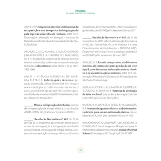 76
PECUÁRIA
DE BAIXA EMISSÃO DE CARBONO
ALVES,J.W.S.Diagnósticotécnicoinstitucionalda
recuperação e uso energético do biogás gerado
pela digestão anaeróbia de resíduos. 2000. 142 f.
Dissertação (Mestrado em Energia) – Instituto de
Eletrotécnica de São Paulo, Universidade de São Pau-
lo,SãoPaulo.
AMARAL, C. M. C.; AMARAL, L. A.; LUCAS JÚNIOR,
J.; NASCIMENTO, A. A.; FERREIRA, D. S.; MACHADO,
M. R. F. Biodigestão anaeróbia de dejetos bovinos
leiteiros submetidos a diferentes tempos de retenção
hidráulica. Ciência Rural, Santa Maria, v. 34, p. 1897-
1902,2004.
ANEEL – AGÊNCIA NACIONAL DE ENER-
GIA ELÉTRICA. Informações técnicas: ge-
ração distribuída. 2016a. Disponível em: <http://
www.aneel.gov.br/informacoes-tecnicas/-/
asset_publisher/CegkWaVJWF5E/content/gera-
cao-distribuida-introduc-1/656827?inheritRedirect=fal-
se>.Acessoem:26maio2017.
______. Micro e minigeração distribuída: sistema
de compensação de energia elétrica. 2. ed. Brasília:
ANEEL,2016b.31p.(CadernosTemáticosANEEL).
______. Resolução Normativa nº 482, de 17 de
abril de 2012. Estabelece as condições gerais para o
acesso de microgeração e minigeração distribuída
aos sistemas de distribuição de energia elétrica, o sis-
temadecompensaçãodeenergiaelétrica,edáoutras
providências. 2012. Disponível em: <http://www2.aneel.
gov.br/cedoc/ren2012482.pdf>.Acessoem:28maio2017.
______. Resolução Normativa nº 687, de 24 de
novembro de 2015. Altera a Resolução Normativa
nº 482, de 17 de abril de 2012, e os Módulos 1 e 3 dos
Procedimentos de Distribuição – PRODIST. 2015.
Disponível em:<http://www2.aneel.gov.br/cedoc/
ren2015687.pdf>.Acessoem:28maio2017.
ARAUJO, A. P. Estudo comparativo de diferentes
sistemas de instalações para produção de leite
tipo B, com ênfase nos índices de conforto térmi-
co e na caracterização econômica. 2001. 69 f. Dis-
sertação(MestradoemZootecnia)-Universidadede
SãoPaulo,Pirassununga.
ASSIS, A. G.; STOCK, L. A.; CAMPOS, O. F.; GOMES, A.
T.; ZOCCAL, R.; SILVA, M. R. Sistemas de produção
de leite no Brasil. Juiz de Fora: Embrapa Gado de
Leite,2005.6p.(CircularTécnica85).
BATISTA, R. O.; BATISTA, R. O.; FIA, R.; DOMINGUES,
R.R.Manejodeáguasresiduáriasdabovinocultu-
ra de leite para uso em cultivos de plantas. Lavras:
EditoraUFLA,2014.29p.(BoletimTécniconº100).
BEAUCHEMIN,K.A.;COLOMBATTO,D.;MORGAVI,D.
P.; YANG, W. Z. Use of exogenous fibrolytic enzymes to
improvefeedutilizationbyruminants.JournalofAnimal
Science,Champaign,v.81,E.Suppl.2,p.E37-E47,2003.
 
