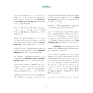 REFERÊNCIAS
BIBLIOGRÁFICAS
77
BEAUCHEMIN, K. A.; KREUZER, M.; O’MARA, F.;
McALLISTER, T. A. Nutritional management for
enteric methane abatement: a review. Australian
Journal of Experimental Agriculture, East Mel-
bourne,v.48,p.21-27,2008.
BELL, M. J.; ECKARD, R. J.; PRYCE, J. E. Breeding dairy
cows to reduce greenhouse gas emission. In: JAVED,
K. Livestock production. Rijeka, Croatia: InTech,
2012.p.47-58.
BELL,M.J.;ECKARD,J.Reducingentericmethanelosses
from ruminant livestock – its measurement, predic-
tion and the influence of diet. In: JAVED, K. Livestock
production.Rijeka,Croatia:InTech,2012.p.135-150.
BERNET, N., BÉLINE, F. Challenges and innovations on
biological treatment of livestock efluente. Bioresource
Technology,NewYork,v.100,p.5431-5436,2009.
BERTONCINI, E. I. Tratamento de efluentes e da água
no meio agrícola. Revista Tecnologia & Inovação
Agropecuária,SãoPaulo,v.1,n.1,p.152-169,2008.
BOADI, D.; BENCHAAR, C.; CHIQUETTE, J.; MASSÉ, D.
Mitigation strategies to reduce enteric methane emis-
sionsfromdairycows:Updatereview.CanadianJour-
nalofAnimalScience,Ottawa,v.84,p.319-335,2004.
BORHAN, M. S.; MUKHTAR, S.; CAPAREDA, S.;
RAHMAN, S. Greenhouse gas emissions from hou-
sing and manure management systems at confined
livestock operations. In: REBELON, L. F. M. Waste
management: an integrated vision. Rikela, Croatia:
InTech,2012.p.259-296.
BRANCO, A. F. Manual de instalações para confi-
namentodebovinos.Maringá:IEPEC,2015.
ANP - AGÊNCIA NACIONAL DO PETRÓLEO, GÁS
NATURAL E BIOCOMBUSTÍVEIS. Resolução Nº 8, de
30 de Janeiro de 2015. Estabelece a especificação do
Biometano contida no Regulamento Técnico ANP
nº 1/2015, parte integrante desta Resolução. Diário
OficialdaUnião,Brasília,2fev.2015,Seção1,p.100.
______. Biometano. 2016. Disponível em:<http://
www.anp.gov.br/wwwanp/biocombustiveis/biome-
tano>.Acessoem:27maio2017.
BRASIL. Instrução Normativa nº 62, de 29 de de-
zembro de 2011. Aprova o Regulamento Técnico de
Produção, Identidade e Qualidade do Leite tipo A,
o Regulamento Técnico de Identidade e Qualidade
de Leite Cru Refrigerado, o Regulamento Técnico
de Identidade e Qualidade de Leite Pasteurizado e
o Regulamento Técnico da Coleta de Leite Cru Re-
frigerado e seu Transporte a Granel. Diário Oficial
da República Federativa do Brasil, Brasília, 30 dez.
2011.Seção1,p.1-24.
______. Ministério do Meio Ambiente. Conselho
 