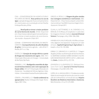 REFERÊNCIAS
BIBLIOGRÁFICAS
79
CNA – CONFEDERAÇÃO DA AGRICULTURA E
PECUÁRIA DO BRASIL. Boas práticas no uso da
água: captação de água de chuva e armazenamento
em cisterna para uso na produção animal. Brasília:
EmbrapaPecuária,2016a.
______. Brasil pode se tornar o maior produtor
de carne bovina do mundo. 2016b. Disponível
em:<http://www.cnabrasil.org.br/noticias/brasil-po-
de-se-tornar-o-maior-produtor-de-carne-bovina-
-do-mundo>.Acessoem:29abr.2017.
CONAB – COMPANHIA NACIONAL DE ABASTE-
CIMENTO. Acompanhamento da safra Brasileira
de grãos: monitoramento agrícola – safra 2016/17.
Brasília,2017.v.4,176p.
COSTA, D. F. Geração de energia elétrica a partir
do biogás do tratamento de esgoto. 2006. 194 f.
Dissertação (Mestrado em Energia) - Universidade
deSãoPaulo,SãoPaulo.
FERREIRA, L. M. S. Biodigestão anaeróbia de deje-
tos de bovinos leiteiros com e sem separação da
fração sólida. 2013. 67 f. Dissertação (Mestrado em
Zootecnia) - Faculdade de Ciências Agrárias e Vete-
rinárias-UniversidadeEstadualPaulista,Jaboticabal.
GEBLER, L.; PALHARES, J. C. P. Gestão ambiental na
agropecuária. Brasília: Embrapa Informação Tecno-
lógica,2007.310p.
GREGO, A.; ROSA, S. S. Silagem de grãos úmidos
traz vantagens econômicas e nutricionais. 2002.
Disponível em: <http://www.unesp.br/ proex/infor-
mativo/edicao13jul2002/materias/silagem.htm>.
Acessoem:18maio2017.
GUAN, H.; WITTENBERG, K. M.; OMINSKI, K. H.;
KRAUSE, D. O. Efficacy of ionophores in cattle diets
formitigationofentericmethane.JournalofAnimal
Science,Champaign,v.84,p.1896-1906,2006.
HANSEN,M.N.,KAI,P.,MOLLER,H.B.Effectsofanae-
robic digestion and separation of pig slurry on odor
emission. Applied Engineering in Agriculture, St.
Joseph,v.22,p.135-139,2006.
JOBIM, C. C.; BRANCO, A. F.; SANTOS, G. T. Silagem
de grãos úmidos na alimentação de bovinos leiteiros.
In: SIMPÓSIO GOIANO SOBRE MANEJO E NUTRI-
ÇÃODEBOVINOSDECORTEELEITE,5.,2003,Goiâ-
nia.Anais...Goiânia,2012.p.357-376.
JOHNSON, K. A.; JOHNSON, D. E. Methane Emis-
sions from Cattle. Journal of Animal Science,
Champaign,v.73,p.2483-2492,1995.
LOPES, M. A.; MAGALHÃES, G. P. Análise da rentabi-
lidade da terminação de bovinos de corte em condi-
ções de confinamento: um estudo de caso. Arquivo
Brasileiro de Medicina Veterinária e Zootecnia,
BeloHorizonte,v.57,p.374-379,2005.
 