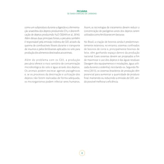 PECUÁRIA
DE BAIXA EMISSÃO DE CARBONO
8
comoumsubprodutoduranteadigestãoe;afermenta-
ção anaeróbia dos dejetos produzindo CH₄ e desnitrifi-
cação de dejetos produzindo N₂O (SEJIAN et al., 2016).
Além dessas duas principais fontes, a pecuária também
é responsável pela emissão indireta de GEE através da
queima de combustíveis fósseis durante o transporte
de insumos e pelos fertilizantes aplicados no solo para
produçãodosalimentosdestinadosaosanimais.
Além do problema com os GEE, a produção
pecuária oferece o risco sanitário de contaminação
microbiológica do solo e água através dos dejetos.
Os animais podem excretar agentes patogênicos
e, se os processos da destinação e utilização dos
dejetos não forem realizadas de forma adequada,
os microrganismos podem infectar seres humanos.
Assim, as tecnologias de tratamento devem reduzir a
concentração de patógenos antes dos dejetos serem
utilizadoscomofertilizantesemlavouras.
No Brasil, a criação de bovinos ainda é predominan-
temente extensiva, no entanto, sistemas confinados
de bovinos de corte e, principalmente bovinos de
leite, vêm ganhando espaço dentro da produção
nacional. Esses sistemas devem ser projetados a fim
de maximizar o uso dos dejetos e das águas residuais
(lavagem dos equipamentos e instalações, água utili-
zada durante a ordenha), reciclando-os. Segundo Pe-
reira (2013), os sistemas brasileiros de produção têm
potencial para aumentar a quantidade de produto
final, mantendo ou reduzindo a emissão de GEE, sen-
do possível melhorar a eficiência.
 