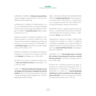 80
PECUÁRIA
DE BAIXA EMISSÃO DE CARBONO
LORIMOR, J.; POWERS, W. Manure characteristics:
manure management systems series. 2. ed. Ames: Mi-
dWestPlanService,2004.24p.
LOZANO, M. G.; YADIRA, P. G.; ARELLANO, K. A. A.;
E, L. O. C; BALAGURUSAMY, N. Livestock Methane
Emission: Microbial Ecology and Mitigation Strate-
gies. In: SEKKIN, S. Livestock science. Rijeka, Croatia:
InTech,2017.p.51-71.
MALIK, P. K.; KOLTE, A. P.; DHALI, A.; SEJIAN, V.; THI-
RUMALAISAMY, G.; GUPTA, R.; BHATTA, R. GHG
Emissionsfromlivestock:challengesandameliorative
measures to counter adversity. In: MANNING, A.
J. Greenhouse gases: selected case studies. Rijeka,
Croatia:InTech,2016.p.1-16.
MARTIN, C.; MORGAVI, D. P.; DOREAU, M. Methane
mitigation in ruminants: from microbe to the farm
scale.Animal,Cambridge,v.4,p.351-365,2010.
MURPHY, M. R. Water metabolism of dairy catt-
le. Journal of Dairy Science, Champaign, v. 75,
p. 326-333, 1992.
NATEL, A. S. Nitrato na dieta de ruminantes como
estratégia nutricional para mitigação de metano
entérico. 2016. 122 f. Tese (Doutorado em Ciências)
- Centro de Energia Nuclear na Agricultura - Universi-
dadedeSãoPaulo,Piracicaba.
NRCS - NATURAL RESOURCES CONSERVATION
SERVICE. Composting Manure: What’s going on
in the dark? 2007. Disponível em: <https://www.
nrcs.usda.gov/Internet/FSE_DOCUMENTS/nr-
cs142p2_043439.pdf>.Acessoem:26mai2017.
NUMMER FILHO, I. Silagem de grão úmido de
milho. In: SEMINÁRIO NACIONAL DE DESEN-
VOLVIMENTO DA SUINOCULTURA, 9., 2001,
Gramado. Anais... Gramado, 2001.
ODONGO, N. E.; BAGG, R.; VESSIE, G.; DICK, P.; OR-
-RASHID, M. M.; HOOK, S. E.; GRAY, J. T.; KEBREAB,
E.; FRANCE, J.; McBRIDE, B. W. Long-term effects of
feeding monensin on methane production in lacting
dairy cows. Journal of Dairy Science, Champaign, v.
90,p.1781-1788,2007.
OLIVEIRA, P. A. V. Tecnologias para o manejo
de resíduos na produção de suínos, manual
de boas práticas. Concórdia: Embrapa Suínos e
Aves, 2004. 109p.
OTENIO, M. H. Reaproveitamento de água re-
siduária em sistemas de produção de leite. In:
MARTINS, P. C.; PICCININI, G. A.; KRUG, E. E. B.;
MARTINS, C. E.; LOPES, F. C. F. Sustentabilidade
ambiental, social e econômica da cadeia pro-
dutiva do leite: desafios e perspectivas. Brasília:
Embrapa Gado de Leite, 2015. p.139-159.
 