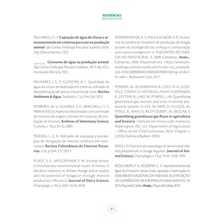 REFERÊNCIAS
BIBLIOGRÁFICAS
81
PALHARES, J. C. P. Captação de água de chuva e ar-
mazenamento em cisterna para uso na produção
animal. São Carlos: Embrapa Pecuária Sudeste, 2016.
33p.(Documentos,122).
______. Consumo de água na produção animal.
São Carlos: Embrapa Pecuária Sudeste, 2013. 6p. (Co-
municadoTécnico,102).
PALHARES, J. C. P.; GUIDONI, A. L. Qualidade da
água de chuva armazenada em cisterna utilizada na
dessedentação de suínos e bovinos de corte. Revista
Ambiente&Água,Taubaté,v.7,p.244-254,2012.
PEDREIRA, M. S.; OLIVEIRA, S. G.; BERCHIELLI, T. T.;
PRIMAVESI,O.Aspectosrelacionadoscomaemissão
de metano de origem ruminal em sistemas de pro-
dução de bovinos. Archives of Veterinary Science,
Curitiba,v.10,p.24-32,2005.
PEREIRA, L. G. R. Métodos de avaliação e estraté-
gias de mitigação de metano entérico em rumi-
nantes. Revista Colombiana de Ciencias Pecua-
rias, v.26, p.264-277, 2013.
PLACE, S. E.; MITLOEHNER, F. M. Invited review:
Contemporary environmental issues: A review of
the dairy industry’s in climate change and air quality
and the potential of mitigation through improve
production efficiency. Journal of Dairy Science,
Champaign,v.93,p.3407-3416,2010.
POMPERMAYER, R. S.; PAULA JUNIOR, D. R. Estima-
tiva do potencial brasileiro de produção de biogás
através da biodigestão da vinhaça e comparação
com outros energéticos. In: ENCONTRO DE ENER-
GIA NO MEIO RURAL, 3., 2000, Campinas. Anais...
Campinas, 2000. Disponível em: <http://www.pro-
ceedings.scielo.br/scielo.php?script=sci_arttext&-
pid=MSC0000000022000000200055&lng=en&nr-
m=abn>.Acessoem:5jun.2017.
POWERS, W.; AUVERMANN, B.; COLE, N. A.; GOO-
CH, C.; GRANT, R.; HATFIELD, J.; HUNT, P.; JOHNSON,
K.; LEYTEM, A.; LIAO, W.; POWELL, J. M. Quantifying
greenhouse gas sources and sinks in animal pro-
duction systems. In: EVE, M.; PAPE, D.; FLUGGE, M.;
STEELE, R.; MAN, D.; RILEY-GILBERT, M.; BIGGAR, S.
Quantifying greenhouse gas fluxes in agriculture
and forestry: methods for entity-scale inventory.
Washington, DC: U.S. Department of Agriculture
– Office of the Chief Economist, 2014. Chapter 5.
(USDATechnicalBulletin1939).
REED, J. D. Nutritional toxicology of tannins and rela-
ted polyphenols in forage legumes. Journal of Ani-
malScience,Champaign,v.73,p.1516-1528,1995.
REGELMEIER, F. A.; KOZERSKI, C. E. Aproveitamento de
águadachuvaemzonasrurais:captaçãoereservação.In:
ASSEMBLÉIANACIONALDAASSEMAE,45.;EXPOSIÇÃO
DEEXPERIÊNCIASMUNICIPAISEMSANEAMENTO,19.,
2015,PoçosdeCaldas.Anais...PoçosdeCaldas,2015.
 