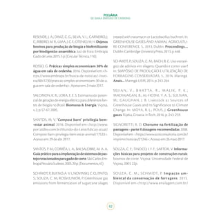 82
PECUÁRIA
DE BAIXA EMISSÃO DE CARBONO
RESENDE, J. A.; DINIZ, C. G.; SILVA, V. L.; CARNEIRO, J.
C.;RIBEIRO,M.R.;LIMA,J.C.F.;OTENIO,M.H.Dejetos
bovinos para produção de biogás e biofertilizante
por biodigestão anaeróbica. Juiz de Fora: Embrapa
GadodeLeite,2015.5p.(CircularTécnica,110).
ROSSO, G. Práticas simples economizam 30% de
água em sala de ordenha. 2016. Disponível em:<h-
ttps://www.embrapa.br/busca-de-noticias/-/noti-
cia/8841230/praticas-simples-economizam-30-de-a-
gua-em-sala-de-ordenha>.Acessoem:2maio2017.
SALOMON, K. R.; LORA, E. E. S. Estimativa do poten-
cialdegeraçãodeenergiaelétricaparadiferentesfon-
tes de biogás no Brasil. Biomassa & Energia, Viçosa,
v.2,p.57-67,2005.
SANTOS, M. V. ‘Compost barn’ privilegia bem-
-estar animal. 2016. Disponível em:<http://www.
portaldbo.com.br/Mundo-do-Leite/Edicao-atual/
Compost-barn-privilegia-bem-estar-animal/17533>.
Acessoem:29deabr.2017.
SANTOS, P. M.; CORRÊA, L. A.; BALSALOBRE, M. A. A.
Guiapráticoparaaimplantaçãodesistemasdepas-
tejorotacionadosparagadodecorte.SãoCarlos:Em-
brapaPecuáriaSudeste,2005.20p.(Documentos,43)
SCHMIDT,P.;BUENO,A.V.I.;NOVINSKI,C.O.;PINTO,
S.; SOUZA, C. M.; ROSSI JUNIOR, P. Greenhouse gas
emissions from fermentation of sugarcane silages
treated with natamycin or Lactobacillus buchneri. In:
GREENHOUSE GASES AND ANIMAL AGRICULTU-
RE CONFERENCE, 5., 2013, Dublin. Proceedings…
Dublin:CambridgeUniversityPress,2013.p.448.
SCHMIDT, P.; SOUZA, C. M.; BACH, B. C. Uso estraté-
gico de aditivos em silagens: Quando e como usar?
In: SIMPÓSIO DE PRODUÇÃO E UTILIZAÇÃO DE
FORRAGENS CONSERVADAS, 5., 2014, Maringá.
Anais...Maringá:UEM,2014.p.243-264.
SE J I AN , V.; B H AT TA , R .; M ALI K , P. K .;
MADIAJAGAN, B.; AL-HOSNI, Y. A. S.; SULIVAN,
M.; GAUGHAN, J. B. Livestock as Sources of
Greenhouse Gases and Its Significance to Climate
Change. In: MOYA, B. L.; POUS, J. Greenhouse
gases. Rijeka, Croatia: InTech, 2016. p. 243-259.
SIGNORETTI, R. D. Chorume na fertilização de
pastagens - parte II dosagens recomendadas. 2008.
Disponívelem:<https://www.scotconsultoria.com.br/
imprimir/noticias/21246>.Acessoem:26maio2017.
SOUZA, C. F.; TINOCO, I. F. F.; SARTOR, V. Informa-
ções básicas para projetos de construções rurais:
bovinos de corte. Viçosa: Universidade Federal de
Viçosa,2003.22p.
SOUZA, C. M.; SCHMIDT, P. Impacto am-
biental da conservação de forragens. 2015.
Disponível em:<http://www.ensilagem.com.br/
 