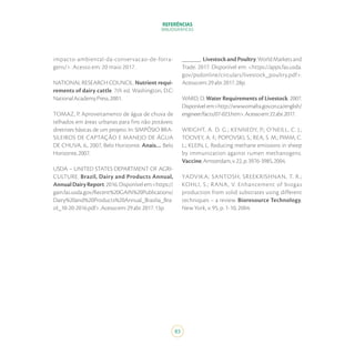 REFERÊNCIAS
BIBLIOGRÁFICAS
83
impacto-ambiental-da-conservacao-de-forra-
gens/>. Acesso em: 20 maio 2017.
NATIONAL RESEARCH COUNCIL. Nutrient requi-
rements of dairy cattle. 7th ed. Washington, D.C:
NationalAcademyPress,2001.
TOMAZ, P. Aproveitamento de água de chuva de
telhados em áreas urbanas para fins não potáveis:
diretrizes básicas de um projeto. In: SIMPÓSIO BRA-
SILEIROS DE CAPTAÇÃO E MANEJO DE ÁGUA
DE CHUVA, 6., 2007, Belo Horizonte. Anais… Belo
Horizonte,2007.
USDA – UNITED STATES DEPARTMENT OF AGRI-
CULTURE. Brazil, Dairy and Products Annual,
AnnualDairyReport.2016.Disponívelem:<https://
gain.fas.usda.gov/Recent%20GAIN%20Publications/
Dairy%20and%20Products%20Annual_Brasilia_Bra-
zil_10-20-2016.pdf>.Acessoem:29abr.2017.13p.
______. LivestockandPoultry:WorldMarketsand
Trade. 2017. Disponível em: <https://apps.fas.usda.
gov/psdonline/circulars/livestock_poultry.pdf>.
Acessoem:29abr.2017.28p.
WARD, D. Water Requirements of Livestock. 2007.
Disponível em:<http://www.omafra.gov.on.ca/english/
engineer/facts/07-023.htm>.Acessoem:22abr.2017.
WRIGHT, A. D. G.; KENNEDY, P.; O’NEILL, C. J.;
TOOVEY, A. F.; POPOVSKI, S.; REA, S. M.; PIMM, C.
L.; KLEIN, L. Reducing methane emissions in sheep
by immunization against rumen methanogens.
Vaccine,Amsterdam,v.22,p.3976-3985,2004.
YADVIKA; SANTOSH; SREEKRISHNAN, T. R.;
KOHLI, S.; RANA, V. Enhancement of biogas
production from solid substrates using different
techniques – a review. Bioresource Technology,
New York, v. 95, p. 1-10, 2004.
 