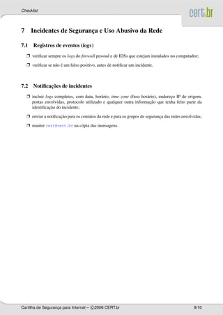 Checklist




7     Incidentes de Seguranca e Uso Abusivo da Rede
                           ¸

7.1 Registros de eventos (logs)
    Ë veriﬁcar sempre os logs do ﬁrewall pessoal e de IDSs que estejam instalados no computador;

    Ë veriﬁcar se n˜ o e um falso positivo, antes de notiﬁcar um incidente.
                   a ´



           ¸˜
7.2 Notiﬁcacoes de incidentes
    Ë incluir logs completos, com data, hor´ rio, time zone (fuso hor´ rio), endereco IP de origem,
                                            a                        a             ¸
                                                                       ¸˜
      portas envolvidas, protocolo utilizado e qualquer outra informacao que tenha feito parte da
                ¸˜
      identiﬁcacao do incidente;

    Ë enviar a notiﬁcacao para os contatos da rede e para os grupos de seguranca das redes envolvidas;
                      ¸˜                                                      ¸

    Ë manter cert@cert.br na c´ pia das mensagens.
                              o




Cartilha de Seguranca para Internet – c 2006 CERT.br
                   ¸                                                                             9/10
 