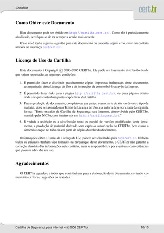 Checklist




Como Obter este Documento

                                                                         ´
    Este documento pode ser obtido em http://cartilha.cert.br/. Como ele e periodicamente
atualizado, certiﬁque-se de ter sempre a vers˜ o mais recente.
                                             a
    Caso vocˆ tenha alguma sugest˜ o para este documento ou encontre algum erro, entre em contato
              e                  a
atrav´ s do endereco doc@cert.br.
     e            ¸



Licenca de Uso da Cartilha
     ¸

   Este documento e Copyright c 2000–2006 CERT.br. Ele pode ser livremente distribu´do desde
                    ´                                                              ı
                                        ¸˜
que sejam respeitadas as seguintes condicoes:

     ´
  1. E permitido fazer e distribuir gratuitamente c´ pias impressas inalteradas deste documento,
                                                   o
                              ¸                   ¸˜
     acompanhado desta Licenca de Uso e de instrucoes de como obtˆ -lo atrav´ s da Internet.
                                                                   e         e
     ´
  2. E permitido fazer links para a p´ gina http://cartilha.cert.br/, ou para p´ ginas dentro
                                     a                                         a
     deste site que contenham partes espec´ﬁcas da Cartilha.
                                           ı
                  ¸˜
  3. Para reproducao do documento, completo ou em partes, como parte de site ou de outro tipo de
     material, deve ser assinado um Termo de Licenca de Uso, e a autoria deve ser citada da seguinte
                                                  ¸
     forma: “Texto extra´do da Cartilha de Seguranca para Internet, desenvolvida pelo CERT.br,
                           ı                        ¸
     mantido pelo NIC.br, com inteiro teor em http://cartilha.cert.br/.”
     ´                 ¸˜               ¸˜
  4. E vedada a exibicao ou a distribuicao total ou parcial de vers˜ es modiﬁcadas deste docu-
                                                                     o
                    ¸˜                                              ¸˜
     mento, a producao de material derivado sem expressa autorizacao do CERT.br, bem como a
                 ¸˜
     comercializacao no todo ou em parte de c´ pias do referido documento.
                                             o

           ¸˜
    Informacoes sobre o Termo de Licenca de Uso podem ser solicitadas para doc@cert.br. Embora
                                       ¸
                                                   ¸˜
todos os cuidados tenham sido tomados na preparacao deste documento, o CERT.br n˜ o garante a
                                                                                       a
      ¸˜                     ¸˜                                                            uˆ
correcao absoluta das informacoes nele contidas, nem se responsabiliza por eventuais conseq¨ encias
que possam advir do seu uso.



Agradecimentos

                                                            ¸˜
  O CERT.br agradece a todos que contribu´ram para a elaboracao deste documento, enviando co-
                                               ı
ment´ rios, cr´ticas, sugest˜ es ou revis˜ es.
    a         ı             o            o




Cartilha de Seguranca para Internet – c 2006 CERT.br
                   ¸                                                                          10/10
 