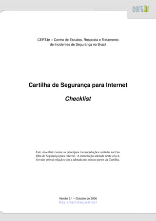 CERT.br – Centro de Estudos, Resposta e Tratamento
          de Incidentes de Seguranca no Brasil
                                  ¸




Cartilha de Seguranca para Internet
                   ¸

                         Checklist




                                                 ¸˜
  Este checklist resume as principais recomendacoes contidas na Car-
                                              ¸˜
  tilha de Seguranca para Internet. A numeracao adotada neste check-
                    ¸
                       ¸˜
  list n˜ o possui relacao com a adotada nas outras partes da Cartilha.
        a




                         ˜
                     Versao 3.1 – Outubro de 2006
                    http://cartilha.cert.br/
 