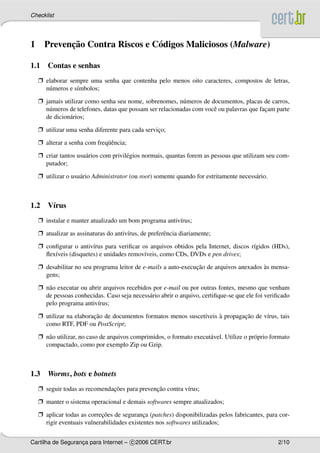 Checklist




1           ¸˜
      Prevencao Contra Riscos e C´ digos Maliciosos (Malware)
                                 o

1.1 Contas e senhas
    Ë elaborar sempre uma senha que contenha pelo menos oito caracteres, compostos de letras,
      n´ meros e s´mbolos;
       u          ı

    Ë jamais utilizar como senha seu nome, sobrenomes, n´ meros de documentos, placas de carros,
                                                           u
      n´ meros de telefones, datas que possam ser relacionadas com vocˆ ou palavras que facam parte
       u                                                              e                   ¸
      de dicion´ rios;
               a

    Ë utilizar uma senha diferente para cada servico;
                                                  ¸

    Ë alterar a senha com freq¨ encia;
                              uˆ

    Ë criar tantos usu´ rios com privil´ gios normais, quantas forem as pessoas que utilizam seu com-
                      a                e
      putador;

    Ë utilizar o usu´ rio Administrator (ou root) somente quando for estritamente necess´ rio.
                    a                                                                   a



1.2 V´rus
     ı
    Ë instalar e manter atualizado um bom programa antiv´rus;
                                                        ı

    Ë atualizar as assinaturas do antiv´rus, de preferˆ ncia diariamente;
                                       ı              e

    Ë conﬁgurar o antiv´rus para veriﬁcar os arquivos obtidos pela Internet, discos r´gidos (HDs),
                        ı                                                            ı
      ﬂex´veis (disquetes) e unidades remov´veis, como CDs, DVDs e pen drives;
         ı                                 ı

    Ë desabilitar no seu programa leitor de e-mails a auto-execucao de arquivos anexados as mensa-
                                                                ¸˜                       `
      gens;

    Ë n˜ o executar ou abrir arquivos recebidos por e-mail ou por outras fontes, mesmo que venham
       a
      de pessoas conhecidas. Caso seja necess´ rio abrir o arquivo, certiﬁque-se que ele foi veriﬁcado
                                              a
      pelo programa antiv´rus;
                          ı

    Ë utilizar na elaboracao de documentos formatos menos suscet´veis a propagacao de v´rus, tais
                         ¸˜                                     ı     `        ¸˜      ı
      como RTF, PDF ou PostScript;

    Ë n˜ o utilizar, no caso de arquivos comprimidos, o formato execut´ vel. Utilize o pr´ prio formato
       a                                                              a                  o
      compactado, como por exemplo Zip ou Gzip.



1.3    Worms, bots e botnets
    Ë seguir todas as recomendacoes para prevencao contra v´rus;
                               ¸˜              ¸˜          ı

    Ë manter o sistema operacional e demais softwares sempre atualizados;

    Ë aplicar todas as correcoes de seguranca (patches) disponibilizadas pelos fabricantes, para cor-
                            ¸˜               ¸
      rigir eventuais vulnerabilidades existentes nos softwares utilizados;


Cartilha de Seguranca para Internet – c 2006 CERT.br
                   ¸                                                                              2/10
 
