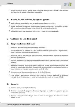 Checklist




    Ë instalar um ﬁrewall pessoal, que em alguns casos pode evitar que uma vulnerabilidade existente
      seja explorada ou que um worm ou bot se propague.



1.4 Cavalos de tr´ ia, backdoors, keyloggers e spywares
                 o
    Ë seguir todas as recomendacoes para prevencao contra v´rus, worms e bots;
                               ¸˜              ¸˜          ı

    Ë instalar um ﬁrewall pessoal, que em alguns casos pode evitar o acesso a um backdoor j´ insta-
                                                                                           a
      lado em seu computador, bloquear o recebimento de um cavalo de tr´ ia, etc;
                                                                         o

    Ë utilizar pelo menos uma ferramenta anti-spyware e mantˆ -la sempre atualizada.
                                                            e




2     Cuidados no Uso da Internet

2.1 Programas Leitores de E-mails
    Ë manter seu programa leitor de e-mails sempre atualizado;

    Ë n˜ o clicar em links no conte´ do do e-mail. Se vocˆ realmente quiser acessar a p´ gina do link,
       a                           u                     e                             a
      digite o endereco diretamente no seu browser;
                      ¸

    Ë desligar as opcoes que permitem abrir ou executar automaticamente arquivos ou programas
                    ¸˜
                `
      anexados as mensagens;

    Ë n˜ o abrir arquivos ou executar programas anexados aos e-mails, sem antes veriﬁc´ -los com um
       a                                                                              a
      antiv´rus;
            ı

    Ë desconﬁar sempre dos arquivos anexados a mensagem, mesmo que tenham sido enviados por
                                               `
                         ¸˜
      pessoas ou instituicoes conhecidas. O endereco do remetente pode ter sido forjado e o arquivo
                                                  ¸
      anexo pode ser, por exemplo, um v´rus ou um cavalo de tr´ ia;
                                        ı                     o

    Ë fazer o download de programas diretamente do site do fabricante;

    Ë evitar utilizar o seu programa leitor de e-mails como um browser, desligando as opcoes de
                                                                                        ¸˜
            ¸˜                                            ¸˜
      execucao de JavaScript e Java e o modo de visualizacao de e-mails no formato HTML.



2.2 Browsers
    Ë manter o seu browser sempre atualizado;

    Ë desativar a execucao de programas Java na conﬁguracao de seu browser, a menos que seja
                       ¸˜                               ¸˜
      estritamente necess´ rio;
                         a

    Ë desativar a execucao de JavaScripts antes de entrar em uma p´ gina desconhecida e, ent˜ o,
                         ¸˜                                       a                         a
      ativ´ -la ao sair;
          a



Cartilha de Seguranca para Internet – c 2006 CERT.br
                   ¸                                                                             3/10
 