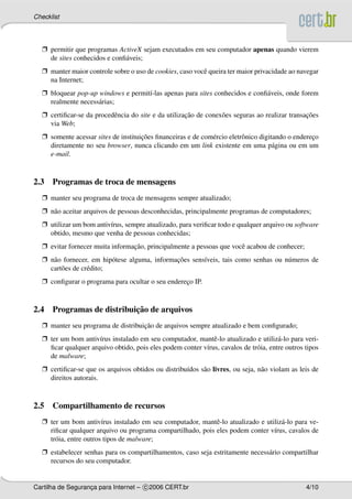 Checklist




  Ë permitir que programas ActiveX sejam executados em seu computador apenas quando vierem
    de sites conhecidos e conﬁ´ veis;
                              a
  Ë manter maior controle sobre o uso de cookies, caso vocˆ queira ter maior privacidade ao navegar
                                                          e
    na Internet;
  Ë bloquear pop-up windows e permit´-las apenas para sites conhecidos e conﬁ´ veis, onde forem
                                    ı                                        a
    realmente necess´ rias;
                    a
  Ë certiﬁcar-se da procedˆ ncia do site e da utilizacao de conex˜ es seguras ao realizar transacoes
                          e                          ¸˜          o                              ¸˜
    via Web;
  Ë somente acessar sites de instituicoes ﬁnanceiras e de com´ rcio eletrˆ nico digitando o endereco
                                     ¸˜                      e           o                        ¸
    diretamente no seu browser, nunca clicando em um link existente em uma p´ gina ou em um
                                                                                     a
    e-mail.



2.3 Programas de troca de mensagens
  Ë manter seu programa de troca de mensagens sempre atualizado;
  Ë n˜ o aceitar arquivos de pessoas desconhecidas, principalmente programas de computadores;
     a
  Ë utilizar um bom antiv´rus, sempre atualizado, para veriﬁcar todo e qualquer arquivo ou software
                         ı
    obtido, mesmo que venha de pessoas conhecidas;
  Ë evitar fornecer muita informacao, principalmente a pessoas que vocˆ acabou de conhecer;
                                 ¸˜                                   e
  Ë n˜ o fornecer, em hip´ tese alguma, informacoes sens´veis, tais como senhas ou n´ meros de
     a                    o                    ¸˜       ı                           u
    cart˜ es de cr´ dito;
        o         e
  Ë conﬁgurar o programa para ocultar o seu endereco IP.
                                                  ¸



                          ¸˜
2.4 Programas de distribuicao de arquivos
  Ë manter seu programa de distribuicao de arquivos sempre atualizado e bem conﬁgurado;
                                    ¸˜
  Ë ter um bom antiv´rus instalado em seu computador, mantˆ -lo atualizado e utiliz´ -lo para veri-
                     ı                                       e                        a
    ﬁcar qualquer arquivo obtido, pois eles podem conter v´rus, cavalos de tr´ ia, entre outros tipos
                                                          ı                  o
    de malware;
  Ë certiﬁcar-se que os arquivos obtidos ou distribu´dos s˜ o livres, ou seja, n˜ o violam as leis de
                                                    ı     a                     a
    direitos autorais.



2.5 Compartilhamento de recursos
  Ë ter um bom antiv´rus instalado em seu computador, mantˆ -lo atualizado e utiliz´ -lo para ve-
                        ı                                   e                      a
    riﬁcar qualquer arquivo ou programa compartilhado, pois eles podem conter v´rus, cavalos de
                                                                                ı
    tr´ ia, entre outros tipos de malware;
      o
  Ë estabelecer senhas para os compartilhamentos, caso seja estritamente necess´ rio compartilhar
                                                                               a
    recursos do seu computador.


Cartilha de Seguranca para Internet – c 2006 CERT.br
                   ¸                                                                            4/10
 