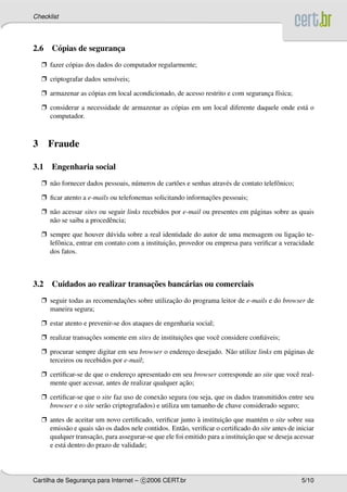 Checklist




2.6 C´ pias de seguranca
     o                ¸
    Ë fazer c´ pias dos dados do computador regularmente;
             o

    Ë criptografar dados sens´veis;
                             ı

    Ë armazenar as c´ pias em local acondicionado, de acesso restrito e com seguranca f´sica;
                    o                                                              ¸ ı

    Ë considerar a necessidade de armazenar as c´ pias em um local diferente daquele onde est´ o
                                                o                                            a
      computador.



3     Fraude

3.1 Engenharia social
    Ë n˜ o fornecer dados pessoais, n´ meros de cart˜ es e senhas atrav´ s de contato telefˆ nico;
       a                             u              o                  e                   o

    Ë ﬁcar atento a e-mails ou telefonemas solicitando informacoes pessoais;
                                                              ¸˜

    Ë n˜ o acessar sites ou seguir links recebidos por e-mail ou presentes em p´ ginas sobre as quais
       a                                                                       a
      n˜ o se saiba a procedˆ ncia;
       a                    e

    Ë sempre que houver d´ vida sobre a real identidade do autor de uma mensagem ou ligacao te-
                             u                                                                ¸˜
                                                 ¸˜
      lefˆ nica, entrar em contato com a instituicao, provedor ou empresa para veriﬁcar a veracidade
         o
      dos fatos.



                               ¸˜
3.2 Cuidados ao realizar transacoes banc´ rias ou comerciais
                                        a
    Ë seguir todas as recomendacoes sobre utilizacao do programa leitor de e-mails e do browser de
                               ¸˜                ¸˜
      maneira segura;

    Ë estar atento e prevenir-se dos ataques de engenharia social;

    Ë realizar transacoes somente em sites de instituicoes que vocˆ considere conﬁ´ veis;
                     ¸˜                               ¸˜          e               a

    Ë procurar sempre digitar em seu browser o endereco desejado. N˜ o utilize links em p´ ginas de
                                                     ¸             a                     a
      terceiros ou recebidos por e-mail;

    Ë certiﬁcar-se de que o endereco apresentado em seu browser corresponde ao site que vocˆ real-
                                  ¸                                                        e
                                                      ¸˜
      mente quer acessar, antes de realizar qualquer acao;

    Ë certiﬁcar-se que o site faz uso de conex˜ o segura (ou seja, que os dados transmitidos entre seu
                                               a
      browser e o site ser˜ o criptografados) e utiliza um tamanho de chave considerado seguro;
                          a

    Ë antes de aceitar um novo certiﬁcado, veriﬁcar junto a instituicao que mant´ m o site sobre sua
                                                              `        ¸˜           e
      emiss˜ o e quais s˜ o os dados nele contidos. Ent˜ o, veriﬁcar o certiﬁcado do site antes de iniciar
             a          a                              a
                      ¸˜                                                       ¸˜
      qualquer transacao, para assegurar-se que ele foi emitido para a instituicao que se deseja acessar
      e est´ dentro do prazo de validade;
           a




Cartilha de Seguranca para Internet – c 2006 CERT.br
                   ¸                                                                                 5/10
 