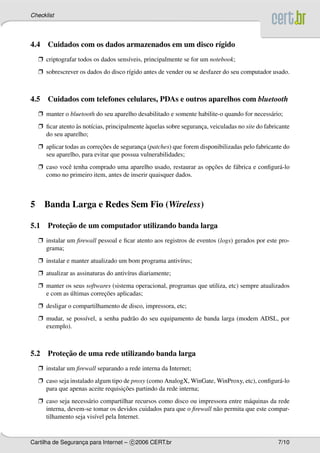 Checklist




4.4 Cuidados com os dados armazenados em um disco r´gido
                                                   ı
    Ë criptografar todos os dados sens´veis, principalmente se for um notebook;
                                      ı
    Ë sobrescrever os dados do disco r´gido antes de vender ou se desfazer do seu computador usado.
                                      ı



4.5 Cuidados com telefones celulares, PDAs e outros aparelhos com bluetooth
    Ë manter o bluetooth do seu aparelho desabilitado e somente habilite-o quando for necess´ rio;
                                                                                            a
    Ë ﬁcar atento as not´cias, principalmente aquelas sobre seguranca, veiculadas no site do fabricante
                  `     ı                     `                    ¸
      do seu aparelho;
    Ë aplicar todas as correcoes de seguranca (patches) que forem disponibilizadas pelo fabricante do
                            ¸˜             ¸
      seu aparelho, para evitar que possua vulnerabilidades;
    Ë caso vocˆ tenha comprado uma aparelho usado, restaurar as opcoes de f´ brica e conﬁgur´ -lo
              e                                                   ¸˜       a                a
      como no primeiro item, antes de inserir quaisquer dados.



5     Banda Larga e Redes Sem Fio (Wireless)

         ¸˜
5.1 Protecao de um computador utilizando banda larga
    Ë instalar um ﬁrewall pessoal e ﬁcar atento aos registros de eventos (logs) gerados por este pro-
      grama;
    Ë instalar e manter atualizado um bom programa antiv´rus;
                                                        ı
    Ë atualizar as assinaturas do antiv´rus diariamente;
                                       ı
    Ë manter os seus softwares (sistema operacional, programas que utiliza, etc) sempre atualizados
               ´            ¸˜
      e com as ultimas correcoes aplicadas;
    Ë desligar o compartilhamento de disco, impressora, etc;
    Ë mudar, se poss´vel, a senha padr˜ o do seu equipamento de banda larga (modem ADSL, por
                    ı                 a
      exemplo).



         ¸˜
5.2 Protecao de uma rede utilizando banda larga
    Ë instalar um ﬁrewall separando a rede interna da Internet;
    Ë caso seja instalado algum tipo de proxy (como AnalogX, WinGate, WinProxy, etc), conﬁgur´ -lo
                                                                                             a
                                     ¸˜
      para que apenas aceite requisicoes partindo da rede interna;
    Ë caso seja necess´ rio compartilhar recursos como disco ou impressora entre m´ quinas da rede
                      a                                                            a
      interna, devem-se tomar os devidos cuidados para que o ﬁrewall n˜ o permita que este compar-
                                                                      a
      tilhamento seja vis´vel pela Internet.
                          ı


Cartilha de Seguranca para Internet – c 2006 CERT.br
                   ¸                                                                              7/10
 