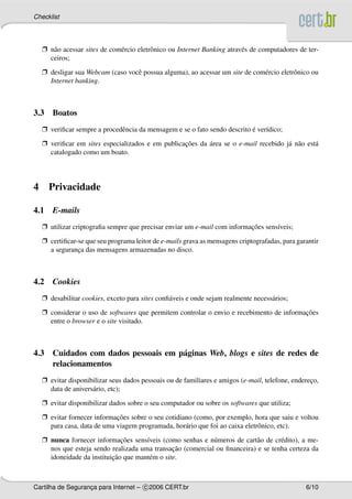 Checklist




    Ë n˜ o acessar sites de com´ rcio eletrˆ nico ou Internet Banking atrav´ s de computadores de ter-
       a                       e           o                               e
      ceiros;

    Ë desligar sua Webcam (caso vocˆ possua alguma), ao acessar um site de com´ rcio eletrˆ nico ou
                                   e                                          e           o
      Internet banking.



3.3 Boatos
    Ë veriﬁcar sempre a procedˆ ncia da mensagem e se o fato sendo descrito e ver´dico;
                              e                                             ´    ı

    Ë veriﬁcar em sites especializados e em publicacoes da area se o e-mail recebido j´ n˜ o est´
                                                   ¸˜      ´                          a a       a
      catalogado como um boato.




4     Privacidade

4.1    E-mails
    Ë utilizar criptograﬁa sempre que precisar enviar um e-mail com informacoes sens´veis;
                                                                           ¸˜       ı

    Ë certiﬁcar-se que seu programa leitor de e-mails grava as mensagens criptografadas, para garantir
      a seguranca das mensagens armazenadas no disco.
                ¸



4.2    Cookies
    Ë desabilitar cookies, exceto para sites conﬁ´ veis e onde sejam realmente necess´ rios;
                                                 a                                   a

    Ë considerar o uso de softwares que permitem controlar o envio e recebimento de informacoes
                                                                                           ¸˜
      entre o browser e o site visitado.



4.3 Cuidados com dados pessoais em p´ ginas Web, blogs e sites de redes de
                                    a
    relacionamentos
    Ë evitar disponibilizar seus dados pessoais ou de familiares e amigos (e-mail, telefone, endereco,
                                                                                                   ¸
      data de anivers´ rio, etc);
                     a

    Ë evitar disponibilizar dados sobre o seu computador ou sobre os softwares que utiliza;

    Ë evitar fornecer informacoes sobre o seu cotidiano (como, por exemplo, hora que saiu e voltou
                             ¸˜
      para casa, data de uma viagem programada, hor´ rio que foi ao caixa eletrˆ nico, etc).
                                                     a                         o

    Ë nunca fornecer informacoes sens´veis (como senhas e n´ meros de cart˜ o de cr´ dito), a me-
                               ¸˜      ı                     u              a       e
                                                 ¸˜
      nos que esteja sendo realizada uma transacao (comercial ou ﬁnanceira) e se tenha certeza da
                            ¸˜
      idoneidade da instituicao que mant´ m o site.
                                         e



Cartilha de Seguranca para Internet – c 2006 CERT.br
                   ¸                                                                             6/10
 