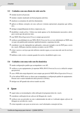 Checklist




5.3 Cuidados com um cliente de rede sem ﬁo
    Ë instalar um ﬁrewall pessoal;
    Ë instalar e manter atualizado um bom programa antiv´rus;
                                                        ı
    Ë atualizar as assinaturas do antiv´rus diariamente;
                                       ı
    Ë aplicar as ultimas correcoes em seus softwares (sistema operacional, programas que utiliza,
                 ´            ¸˜
      etc);
    Ë desligar compartilhamento de disco, impressora, etc;
    Ë desabilitar o modo ad-hoc. Utilize esse modo apenas se for absolutamente necess´ rio e desli-
                                                                                     a
      gue-o assim que n˜ o precisar mais;
                       a
    Ë usar WEP (Wired Equivalent Privacy) sempre que poss´vel;
                                                         ı
    Ë veriﬁcar a possibilidade de usar WPA (Wi-Fi Protected Access) em substituicao ao WEP, uma
                                                                                ¸˜
      vez que este padr˜ o pode aumentar signiﬁcativamente a seguranca da rede;
                       a                                            ¸
    Ë considerar o uso de criptograﬁa nas aplicacoes, como por exemplo o uso de PGP para o envio
                                                ¸˜
      de e-mails, SSH para conex˜ es remotas ou ainda o uso de VPNs;
                                 o
    Ë evitar o acesso a servicos que n˜ o utilizem conex˜ o segura, ao usar uma rede sem ﬁo em local
                             ¸        a                 a
      p´ blico;
       u
    Ë habilitar a rede wireless somente quando for us´ -la e desabilit´ -la ap´ s o uso.
                                                     a                a       o



5.4 Cuidados com uma rede sem ﬁo dom´ stica
                                    e
    Ë mudar conﬁguracoes padr˜ o que acompanham o seu AP;
                    ¸˜       a
    Ë veriﬁcar se seus equipamentos j´ suportam WPA (Wi-Fi Protected Access) e utiliz´ -lo sempre
                                     a                                               a
      que poss´vel;
               ı
    Ë caso o WPA n˜ o esteja dispon´vel, usar sempre que poss´vel WEP (Wired Equivalent Privacy);
                  a                ı                         ı
    Ë se for utilizar WEP, trocar as chaves que acompanham a conﬁguracao padr˜ o do equipamento.
                                                                     ¸˜      a
      Procure usar o maior tamanho de chave poss´vel (128 bits);
                                                   ı
    Ë desligar seu AP quando n˜ o estiver usando sua rede.
                              a



6     Spam
    Ë seguir todas as recomendacoes sobre utilizacao do programa leitor de e-mails;
                               ¸˜                ¸˜
    Ë considerar a utilizacao de um software de ﬁltragem de e-mails;
                          ¸˜
    Ë veriﬁcar com seu provedor ou com o administrador da rede se e utilizado algum software de
                                                                  ´
      ﬁltragem no servidor de e-mails;
    Ë evitar responder a um spam ou enviar um e-mail solicitando a remocao da lista.
                                                                       ¸˜


Cartilha de Seguranca para Internet – c 2006 CERT.br
                   ¸                                                                           8/10
 