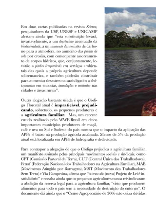 Em duas cartas publicadas na revista Science,
pesquisadores da USP, UNESP e UNICAMP
alertam ainda que “esta substituição levará,
invariavelmente, a um decréscimo acentuado da
biodiversidade, a um aumento das emissões de carbo-
no para a atmosfera, no aumento das perdas de
solo por erosão, com consequente assoreamen-
to de corpos hídricos, que, conjuntamente, le-
varão a perdas irreparáveis em serviços ambien-
tais das quais a própria agricultura depende
sobremaneira, e também poderão contribuir
para aumentar desastres naturais ligados a desl-
izamentos em encostas, inundações e enchentes nas
cidades e áreas rurais”.
Outra alegação bastante usada é que o Códi-
go Florestal atual é impraticável, prejudi-
cando, sobretudo, os pequenos produtores e
a agricultura familiar. Mas, um recente
estudo realizado pelo WWF-Brasil em cinco
importantes municípios produtores de maçã,
café e uva no Sul e Sudeste do país mostra que o impacto da aplicação das
APPs é baixo na produção agrícola analisada. Menos de 5% da produção
atual está localizada em APPs de hidrografia e declividade.
Para contrapor a alegação de que o Código prejudica a agricultura familiar,
um manifesto assinado pelos principais movimentos sociais e sindicais, como
CPT (Comissão Pastoral da Terra), CUT (Central Única dos Trabalhadores),
Fetraf (Federação Nacional dos Trabalhadores na Agricultura Familiar), MAB
(Movimento Atingido por Barragens), MST (Movimento dos Trabalhadores
Sem Terra) e Via Campesina, afirma que “o texto do (novo) Projeto de Lei é in-
satisfatório” e ressalta ainda que os pequenos agricultores nunca reivindicaram
a abolição da reserva legal para a agricultura familiar, “visto que produzem
alimentos para todo o país sem a necessidade de destruição do entorno”. O
documento diz ainda que o “Censo Agropecuário de 2006 não deixa dúvidas
 