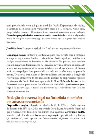 15
para propriedades com até quatro módulos fiscais. Dependendo da região,
o tamanho do módulo fiscal varia entre cinco e 110 hectares. Nesse caso,
propriedades com até 440 hectares ficam isentas de recuperar a reserva legal.
Grandes propriedades também serão beneficiadas, sem obrigatorie-
dade de recuperar a reserva legal na área equivalente aos primeiros quatro
módulos.
Justificativa: Proteger a agricultura familiar e os pequenos produtores.
Consequências: Embora a justificativa para esta medida seja a proteção
à pequena agricultura familiar, o dispositivo não faz qualquer referência à
condição socioeconômica do beneficiário da dispensa. Na prática, essa medida
está estimulando a fragmentação de imóveis e deve incentivar a aquisição de
terras dos pequenos proprietários por médios e grandes produtores, de forma
a não terem qualquer área preservada em toda a extensão de seu empreendi-
mento. De acordo com dados do Incra e cálculos preliminares, a isenção de
reserva legal afeta cerca de 135 milhões de hectares de propriedades e posses
rurais em todo Brasil. Estima-se que mais de 30 milhões de hectares de
florestas, sendo pelo menos 20 milhões na Amazônia, perderão a pro-
teção da reserva legal e terão seu desmatamento estimulado pela falta de
governança na região.
Redução da reserva legal na Amazônia e também
em áreas com vegetação
O que diz o projeto: Permitir a redução da RL de 80% para 50% em área
de floresta e de 35% para 20% em área de Cerrado, na Amazônia Legal, até
que o Zoneamento Ecológico Econômico seja realizado. A redução da RL
também poderá se dar em áreas com vegetação “para fins de regulariza-
ção ambiental”, e não apenas para fins de recomposição florestal, como está
previsto na lei em vigor hoje.
 