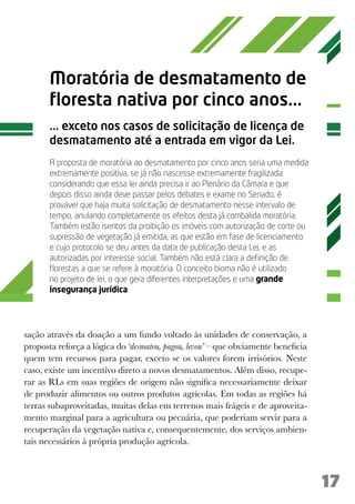17
Moratória de desmatamento de
floresta nativa por cinco anos...
... exceto nos casos de solicitação de licença de
desmatamento até a entrada em vigor da Lei.
A proposta de moratória ao desmatamento por cinco anos seria uma medida
extremamente positiva, se já não nascesse extremamente fragilizada:
considerando que essa lei ainda precisa ir ao Plenário da Câmara e que
depois disso ainda deve passar pelos debates e exame no Senado, é
provável que haja muita solicitação de desmatamento nesse intervalo de
tempo, anulando completamente os efeitos desta já combalida moratória.
Também estão isentos da proibição os imóveis com autorização de corte ou
supressão de vegetação já emitida, as que estão em fase de licenciamento
e cujo protocolo se deu antes da data de publicação desta Lei, e as
autorizadas por interesse social. Também não está clara a definição de
florestas a que se refere à moratória. O conceito bioma não é utilizado
no projeto de lei, o que gera diferentes interpretações e uma grande
insegurança jurídica.
sação através da doação a um fundo voltado às unidades de conservação, a
proposta reforça a lógica do ‘desmatou, pagou, levou’ – que obviamente beneficia
quem tem recursos para pagar, exceto se os valores forem irrisórios. Neste
caso, existe um incentivo direto a novos desmatamentos. Além disso, recupe-
rar as RLs em suas regiões de origem não significa necessariamente deixar
de produzir alimentos ou outros produtos agrícolas. Em todas as regiões há
terras subaproveitadas, muitas delas em terrenos mais frágeis e de aproveita-
mento marginal para a agricultura ou pecuária, que poderiam servir para a
recuperação da vegetação nativa e, consequentemente, dos serviços ambien-
tais necessários à própria produção agrícola.
 