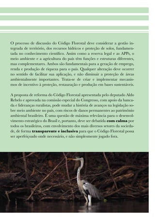 19
O processo de discussão do Código Florestal deve considerar a gestão in-
tegrada de território, dos recursos hídricos e proteção de solos, fundamen-
tada no conhecimento científico. Assim como a reserva legal e as APPs, o
meio ambiente e a agricultura do país têm funções e estruturas diferentes,
mas complementares. Ambos são fundamentais para a geração de emprego,
renda e produção de riqueza para o país. Qualquer alteração deve ocorrer
no sentido de facilitar sua aplicação, e não diminuir a proteção de áreas
ambientalmente importantes. Trata-se de criar e implementar mecanis-
mos de incentivo à proteção, restauração e produção em bases sustentáveis.
A proposta de reforma do Código Florestal apresentada pelo deputado Aldo
Rebelo e aprovada na comissão especial do Congresso, com apoio da banca-
da e lideranças ruralistas, pode mudar a história de avanços na legislação so-
bre meio ambiente no país, com riscos de danos permanentes ao patrimônio
ambiental brasileiro. É uma questão de máxima relevância para o desenvol-
vimento estratégico do Brasil e, portanto, deve ser debatida com calma por
todos os brasileiros, com envolvimento dos mais diversos setores da socieda-
de, de forma transparente e inclusiva para que o Código Florestal possa
ser aperfeiçoado onde necessário, e não simplesmente jogado fora.
 