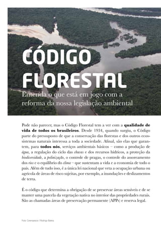 CÓDIGO
FLORESTAL
Entenda o que está em jogo com a
reforma da nossa legislação ambiental
Pode não parecer, mas o Código Florestal tem a ver com a qualidade de
vida de todos os brasileiros. Desde 1934, quando surgiu, o Código
parte do pressuposto de que a conservação das florestas e dos outros ecos-
sistemas naturais interessa a toda a sociedade. Afinal, são elas que garan-
tem, para todos nós, serviços ambientais básicos – como a produção de
água, a regulação do ciclo das chuvas e dos recursos hídricos, a proteção da
biodiversidade, a polinização, o controle de pragas, o controle do assoreamento
dos rios e o equilíbrio do clima – que sustentam a vida e a economia de todo o
país. Além de tudo isso, é a única lei nacional que veta a ocupação urbana ou
agrícola de áreas de risco sujeitas, por exemplo, a inundações e deslizamentos
de terra.
É o código que determina a obrigação de se preservar áreas sensíveis e de se
manter uma parcela da vegetação nativa no interior das propriedades rurais.
São as chamadas áreas de preservação permanente (APPs) e reserva legal.
Foto: Greenpeace / Rodrigo Baleia
 