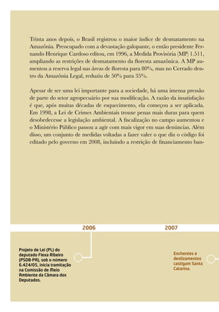 Trinta anos depois, o Brasil registrou o maior índice de desmatamento na
Amazônia. Preocupado com a devastação galopante, o então presidente Fer-
nando Henrique Cardoso editou, em 1996, a Medida Provisória (MP) 1.511,
ampliando as restrições de desmatamento da floresta amazônica. A MP au-
mentou a reserva legal nas áreas de floresta para 80%, mas no Cerrado den-
tro da Amazônia Legal, reduziu de 50% para 35%.
Apesar de ser uma lei importante para a sociedade, há uma imensa pressão
de parte do setor agropecuário por sua modificação. A razão da insatisfação
é que, após muitas décadas de esquecimento, ela começou a ser aplicada.
Em 1998, a Lei de Crimes Ambientais trouxe penas mais duras para quem
desobedecesse a legislação ambiental. A fiscalização no campo aumentou e
o Ministério Público passou a agir com mais vigor em suas denúncias. Além
disso, um conjunto de medidas voltadas a fazer valer o que diz o código foi
editado pelo governo em 2008, incluindo a restrição de financiamento ban-
2006 2007
Projeto de Lei (PL) do
deputado Flexa Ribeiro
(PSDB-PA), sob o número
6.424/05, inicia tramitação
na Comissão de Meio
Ambiente da Câmara dos
Deputados.
Enchentes e
deslizamentos
castigam Santa
Catarina.
 