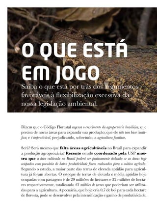 O que está
em jogo
Saiba o que está por trás dos argumentos
favoráveis à flexibilização excessiva da
nossa legislação ambiental.
Dizem que o Código Florestal engessa o crescimento da agropecuária brasileira, que
precisa de novas áreas para expandir sua produção; que ele não tem base cientí-
fica; e é impraticável, prejudicando, sobretudo, a agricultura familiar.
Será? Será mesmo que falta áreas agricultáveis no Brasil para expandir
a produção agropecuária? Recente estudo coordenado pela USP mos-
tra que a área cultivada no Brasil poderá ser praticamente dobrada se as áreas hoje
ocupadas com pecuária de baixa produtividade forem realocadas para o cultivo agrícola.
Segundo o estudo, a maior parte das terras de elevada aptidão para agricul-
tura já foram abertas. O estoque de terras de elevada e média aptidão hoje
ocupadas com pastagens é de 29 milhões de hectares e 32 milhões de hecta-
res respectivamente, totalizando 61 milhões de terras que poderiam ser utiliza-
das para a agricultura. A pecuária, que hoje cria 0,7 de boi para cada hectare
de floresta, pode se desenvolver pela intensificação e ganho de produtividade.
 