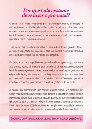 11
Por que toda gestante
deve fazer o pré-natal?
O pré-natal é muito importante para o acompanhamento, orientação e
esclarecimento de dúvidas da mulher sobre as diversas alterações que
ocorrem no seu corpo durante a gravidez e sobre o desenvolvimento do seu
bebê. É realizado por profissionais de saúde e deve ser iniciado, de preferência,
nos três primeiros meses da gestação.
Toda mulher tem direito a consultas e exames durante sua gravidez. Neste
período, é importante que a gestante faça um número mínimo de consultas
pré-natais, sendo ideal que ela realize seis consultas.
Em todas as consultas, os profissionais de saúde verificam o peso da gestante e sua
altura,estadonutricional,pressãoarterial,tamanhodabarriga,batidasdocoraçãodo
bebê.Se necessário,orientam sobre o uso de medicamentos.Observam,entre outras
coisas, se há inchaços (edemas) no corpo da gestante e se ela já tomou as vacinas
necessárias até o momento. Além disso, solicitam exames. Essas ações permitem
identificar necessidades para promover a saúde da gestante e de seu bebê.
A maioria das mulheres tem uma gravidez e parto normal, sem problemas de
saúde. Mas o acompanhamento pré-natal também é importante, porque permite
prevenir,identificaretratarproblemasdesaúdequepossamacontecernoperíododa
gestação. Ou seja, o pré-natal reduz as chances desses problemas complicarem.
Porém cerca de 10% a 20% das mulheres têm complicações na gravidez e precisam
ser cuidadas de forma mais constante, para que mãe e bebê fiquem saudáveis.
ÉBOMPARTICIPARDEUMGRUPODEGESTANTESPARATROCADEExPERIêNCIAS.
Agenda Gestante 10 dez.indd 11 12.12.08 10:30:13
 