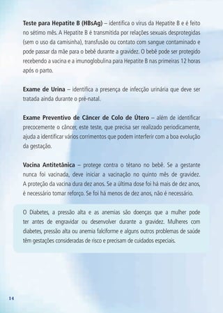 14
Teste para Hepatite B (HBsAg) – identifica o vírus da Hepatite B e é feito
no sétimo mês. A Hepatite B é transmitida por relações sexuais desprotegidas
(sem o uso da camisinha), transfusão ou contato com sangue contaminado e
pode passar da mãe para o bebê durante a gravidez. O bebê pode ser protegido
recebendo a vacina e a imunoglobulina para Hepatite B nas primeiras 12 horas
após o parto.
Exame de Urina – identifica a presença de infecção urinária que deve ser
tratada ainda durante o pré-natal.
Exame Preventivo de Câncer de Colo de Útero – além de identificar
precocemente o câncer, este teste, que precisa ser realizado periodicamente,
ajuda a identificar vários corrimentos que podem interferir com a boa evolução
da gestação.
Vacina Antitetânica – protege contra o tétano no bebê. Se a gestante
nunca foi vacinada, deve iniciar a vacinação no quinto mês de gravidez.
A proteção da vacina dura dez anos. Se a última dose foi há mais de dez anos,
é necessário tomar reforço. Se foi há menos de dez anos, não é necessário.
O Diabetes, a pressão alta e as anemias são doenças que a mulher pode
ter antes de engravidar ou desenvolver durante a gravidez. Mulheres com
diabetes, pressão alta ou anemia falciforme e alguns outros problemas de saúde
têm gestações consideradas de risco e precisam de cuidados especiais.
Agenda Gestante 10 dez.indd 14 12.12.08 10:30:22
 