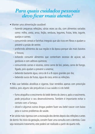 15
Para quais cuidados pessoais
devo ficar mais atenta?
• Manter uma alimentação saudável:
– fazendo pequenas refeições, várias vezes ao dia, com alimentos variados
como: milho, aveia, arroz, feijão, verduras, legumes, frutas, leite, iogurte,
queijos e carnes;
– consumindo cereais e farinhas integrais que são ricos em fibras e ajudam a
prevenir a prisão de ventre;
– preferindo alimentos da sua região e da época porque são mais baratos
e frescos;
– evitando consumir alimentos que contenham excesso de açúcar, sal,
gorduras e com aditivos químicos;
– consumindo carnes e vísceras, como carne de boi, peixes, carne de frango,
fígado, pois ajudam a prevenir a anemia;
– bebendo bastante água, cerca de 6 a 8 copos grandes por dia;
– bebendo sucos de frutas, água de coco, entre as refeições.
• Não usar bebidas alcoólicas e cigarros. Usar remédios apenas com prescrição
médica, pois alguns são prejudiciais à sua saúde e à do bebê:
– fumo atrapalha o crescimento do bebê dentro do útero e,após o nascimento,
pode prejudicar o seu desenvolvimento. Também é importante evitar o
contato com a fumaça.
– álcool e algumas outras drogas podem fazer seu bebê nascer com baixo
peso e outros problemas de saúde.
• Ser ainda mais rigorosa com a escovação dos dentes depois das refeições e antes
de dormir.No início da gestação,convém fazer uma consulta com o dentista.Caso
seja necessário tratamento, este poderá ser realizado a partir do quarto mês.
Agenda Gestante 10 dez.indd 15 12.12.08 10:30:24
 