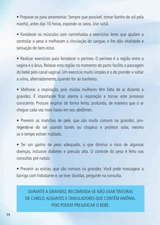 16
• Preparar-se para amamentar. Sempre que possível, tomar banho de sol pela
manhã, antes das 10 horas, expondo os seios. Use sutiã.
• Fortalecer os músculos com caminhadas e exercícios leves que ajudam a
controlar o peso e melhoram a circulação do sangue, e lhe dão vitalidade e
sensação de bem-estar.
• Realizar exercícios para fortalecer o períneo. O períneo é a região entre a
vagina e o ânus. Relaxar esta região no momento do parto facilita a passagem
do bebê pelo canal vaginal. Um exercício muito simples é o de prender e soltar
a urina, alternadamente, quando for ao banheiro.
• Melhorar a respiração, pois muitas mulheres têm falta de ar durante a
gravidez. É importante ficar atenta à respiração e tornar este processo
consciente. Procure respirar de forma lenta, profunda, de maneira que o ar
chegue cada vez mais baixo em seu abdômen.
• Prevenir as manchas de pele, que são muito comuns na gravidez, pro-
tegendo-se do sol usando bonés ou chapéus e protetor solar, mesmo
se o tempo estiver nublado.
• Ter um ganho de peso adequado, o que diminui o risco de algumas
doenças, inclusive diabetes e pressão alta. O controle do peso é feito nas
consultas pré-natais.
• Prevenir as estrias, que são comuns na gravidez. Você pode massagear a
barriga com hidratante e, se tiver dúvidas, pergunte na consulta.
DURANTE A GRAVIDEz, RECOMENDA-SE NãO USAR TINTURAS
DE CABELO,ALISANTES E ONDULADORES qUE CONTêM AMôNIA,
POIS PODEM PREjUDICAR O BEBê.
Agenda Gestante 10 dez.indd 16 12.12.08 10:30:28
 