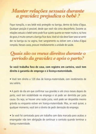 18
Manter relações sexuais durante
a gravidez prejudica o bebê ?
Fique tranqüila, o seu bebê está protegido na barriga, dentro da bolsa d’água.
Qualquer posição é possível, desde que você não sinta desconforto. Durante as
relações sexuais o bebê tanto pode ficar quieto quanto se mexer muito e, na hora
do gozo,é muito comum a barriga ficar dura.Você só não deve fazer sexo se sentir
dor na barriga ou na vagina, tiver sangramento ou estiver com a bolsa d’água
rompida. Nesses casos, procure imediatamente a unidade de saúde.
Quais são os meus direitos durante o
período da gravidez e após o parto?
Se você trabalha fora de casa, com registro em carteira, você tem
direito à garantia de emprego e à licença-maternidade.
• Você tem direito a 120 dias de licença-maternidade, com recebimento de
seu salário.
• A partir do dia em que confirmar sua gravidez e até cinco meses depois do
parto, você tem estabilidade no emprego e só pode ser demitida por justa
causa. Ou seja, se houver uma razão justa, você pode ser despedida mesmo
grávida ou enquanto estiver em licença-maternidade. Mas, se você quiser, a
qualquer momento, você tem o direito de pedir demissão do emprego.
• Se você foi contratada para um trabalho com data marcada para acabar, o
empregador não tem obrigação de continuar o contrato quando terminar a
licença-maternidade.
Agenda Gestante 10 dez.indd 18 12.12.08 10:30:39
 