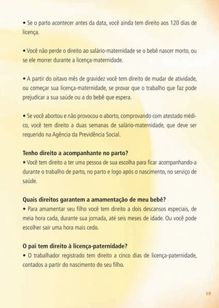 19
• Se o parto acontecer antes da data, você ainda tem direito aos 120 dias de
licença.
• Você não perde o direito ao salário-maternidade se o bebê nascer morto, ou
se ele morrer durante a licença-maternidade.
• A partir do oitavo mês de gravidez você tem direito de mudar de atividade,
ou começar sua licença-maternidade, se provar que o trabalho que faz pode
prejudicar a sua saúde ou a do bebê que espera.
• Se você abortou e não provocou o aborto, comprovando com atestado médi-
co, você tem direito a duas semanas de salário-maternidade, que deve ser
requerido na Agência da Previdência Social.
Tenho direito a acompanhante no parto?
• Você tem direito a ter uma pessoa de sua escolha para ficar acompanhando-a
durante o trabalho de parto, no parto e logo após o nascimento, no serviço de
saúde.
Quais direitos garantem a amamentação de meu bebê?
• Para amamentar seu filho você tem direito a dois descansos especiais, de
meia hora cada, durante sua jornada, até seis meses de idade. Ou você pode
escolher sair uma hora mais cedo.
O pai tem direito à licença-paternidade?
• O trabalhador registrado tem direito a cinco dias de licença-paternidade,
contados a partir do nascimento do seu filho.
Agenda Gestante 10 dez.indd 19 12.12.08 10:30:42
 