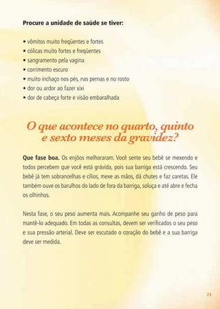 21
Procure a unidade de saúde se tiver:
• vômitos muito freqüentes e fortes
• cólicas muito fortes e freqüentes
• sangramento pela vagina
• corrimento escuro
• muito inchaço nos pés, nas pernas e no rosto
• dor ou ardor ao fazer xixi
• dor de cabeça forte e visão embaralhada
O que acontece no quarto, quinto
e sexto meses da gravidez?
Que fase boa. Os enjôos melhoraram. Você sente seu bebê se mexendo e
todos percebem que você está grávida, pois sua barriga está crescendo. Seu
bebê já tem sobrancelhas e cílios, mexe as mãos, dá chutes e faz caretas. Ele
também ouve os barulhos do lado de fora da barriga, soluça e até abre e fecha
os olhinhos.
Nesta fase, o seu peso aumenta mais. Acompanhe seu ganho de peso para
mantê-lo adequado. Em todas as consultas, devem ser verificados o seu peso
e sua pressão arterial. Deve ser escutado o coração do bebê e a sua barriga
deve ser medida.
Agenda Gestante 10 dez.indd 21 12.12.08 10:30:48
 