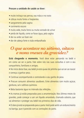 23
Procure a unidade de saúde se tiver:
• muito inchaço nas pernas, nas mãos e no rosto
• cólicas muito fortes e freqüentes
• sangramento pela vagina
• corrimento escuro
• muita sede, muita fome ou muita vontade de urinar
• perda de líquido, como se fosse água, pela vagina
• dor ou ardor ao fazer xixi
• dor de cabeça forte e visão embaralhada
O que acontece no sétimo, oitavo
e nono meses da gravidez?
Está chegando o momento. Você deve estar pensando no bebê e
em como vai ser o parto. Fale sobre isto nas suas consultas e com o seu
companheiro, familiares e amigos.
• No início desta fase, seu bebê já está quase do jeitinho que vai ser ao nascer
e começa a ganhar peso.
• Continue acompanhando e controlando o seu ganho de peso.
• Procure consumir alimentos saudáveis. Evite alimentos com muito açúcar,
gorduras, sal e aditivos químicos.
• Beba bastante água no intervalo das refeições.
• As mamas já estão preparadas para a amamentação. Nos últimos meses da
gravidez, pode começar a sair um líquido amarelado, chamado colostro, que
vai alimentar e proteger seu bebê nos primeiros dias de vida.
• O útero já está se preparando para o parto.Você pode sentir um endurecimento
na barriga, que é parecido com as contrações do parto.
Agenda Gestante 10 dez.indd 23 12.12.08 10:30:55
 